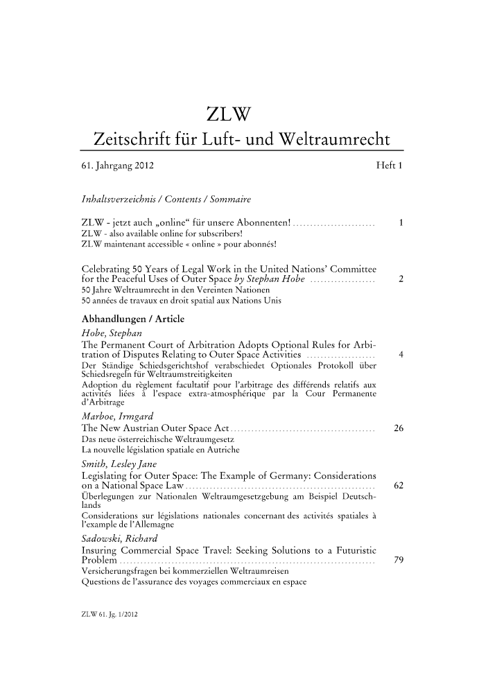 handle is hein.journals/zlw61 and id is 1 raw text is: ZLW
Zeitschrift ftr Luft- und Weltraumrecht
61. Jahrgang 2012                                                            Heft 1
Inhaltsverzeichnis / Contents / Sommaire
ZLW    - jetzt auch ,,online fiir unsere Abonnenten! ........................
ZLW - also available online for subscribers!
ZLW maintenant accessible << online > pour abonnes!
Celebrating 50 Years of Legal Work in the United Nations' Committee
for the Peaceful Uses of Outer Space by Stephan Hobe ...................           2
50 Jahre Weltraumrecht in den Vereinten Nationen
50 ann6es de travaux en droit spatial aux Nations Unis
Abhandlungen / Article
Hobe, Stephan
The Permanent Court of Arbitration Adopts Optional Rules for Arbi-
tration of Disputes Relating to Outer Space Activities ....................        4
Der Stiindige Schiedsgerichtshof verabschiedet Optionales Protokoll flber
Schiedsregen fndr Weltraumstreitigkeiten
Adoption du r~glement facultatif pour l'arbitrage des differends relatifs aux
activt~s lies a l'espace extra- atmosphrique par la Cour Permanente
d'Arbitrage
Marboe, Irmgard
The N  ew  Austrian  O uter Space A  ct ..........................................  26
Das neue 6sterreichische Weltraumgesetz
La nouvelle l6gislation spatiale en Autriche
Smith, Lesley Jane
Legislating for Outer Space: The Example of Germany: Considerations
on  a  N ational  Space  L aw   .......................................................  62
tOberlegungen zur Nationalen Weltraumgesetzgebung am Beispiel Deutsch-
lands
Considerations sur legislations nationales concernant des activites spatiales a
l'example de l'Allemagne
Sadowski, Richard
Insuring Commercial Space Travel: Seeking Solutions to a Futuristic
P r o b le m   ..........................................................................  7 9
Versicherungsfragen bei kommerziellen Weltraumreisen
Questions de l'assurance des voyages commerciaux en espace

ZLW 61. Jg. 1/2012


