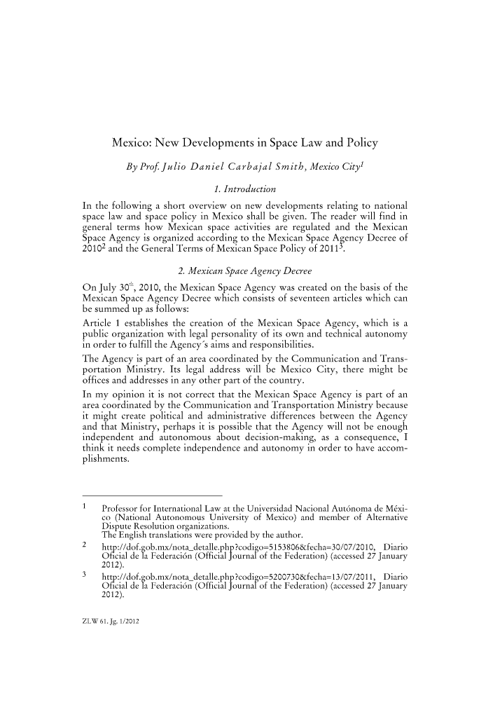 handle is hein.journals/zlw61 and id is 99 raw text is: Mexico: New Developments in Space Law and Policy
By Prof. Julio Daniel Carbajal Smith, Mexico City
1. Introduction
In the following a short overview on new developments relating to national
space law and space policy in Mexico shall be given. The reader will find in
general terms how Mexican space activities are regulated and the Mexican
Space Agency is organized according to the Mexican Space Agency Decree of
20102 and the General Terms of Mexican Space Policy of 20113.
2. Mexican Space Agency Decree
On July 30', 2010, the Mexican Space Agency was created on the basis of the
Mexican Space Agency Decree which consists of seventeen articles which can
be summed up as follows:
Article 1 establishes the creation of the Mexican Space Agency, which is a
public organization with legal personality of its own and technical autonomy
in order to fulfill the Agency's aims and responsibilities.
The Agency is part of an area coordinated by the Communication and Trans-
portation Ministry. Its legal address will be Mexico City, there might be
offices and addresses in any other part of the country.
In my opinion it is not correct that the Mexican Space Agency is part of an
area coordinated by the Communication and Transportation Ministry because
it might create political and administrative differences between the Agency
and that Ministry, perhaps it is possible that the Agency will not be enough
independent and autonomous about decision-making, as a consequence, I
think it needs complete independence and autonomy in order to have accom-
plishments.
1   Professor for International Law at the Universidad Nacional Aut6noma de Mxi-
co (National Autonomous University of Mexico) and member of Alternative
Dispute Resolution organizations.
The English translations were provided by the author.
2 http //dof.gob.mx/nota detalle.php?codigo=5153806&fecha=30/07/2010, Diario
Oicial de la Federaci6n (Official Journal of the Federation) (accessed 27 January
2012).
3 http://dof.gob.mx/nota-detalle.php?codigo-5200730&fecha= 13/07/2011, Diario
Oficial de la Federaci6n (Official Journal of the Federation) (accessed 27 January
2012).

ZLW 61.Jg. 112012


