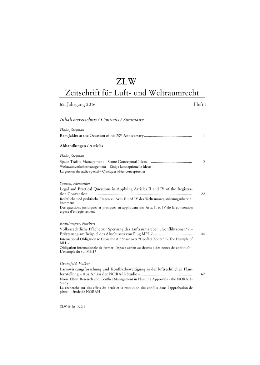 handle is hein.journals/zlw65 and id is 1 raw text is: 



















                               ZLW


   Zeitschrift fiir Luft- und Weltraumrecht

65. Jahrgang  2016                                                       Heft  1



Inhaltsverzeichnis   / Contents  / Sommaire

Hobe, Stephan
Ram  Jakhu at the Occasion of his 70th Anniversary.................................................  1

Abhandlungen   / Articles

Hobe, Stephan
Space Traffic Management - Some Conceptual Ideas - ........                   3
Weltraumverkehrsmanagement - Einige konzeptionelle Ideen
La gestion du trafic spatial - Quelques id6es conceptuelles


Soucek, Alexander
Legal and Practical Questions in Applying Articles II and IV of the Registra-
tion C onvention...........................................................................................................  22
Rechtliche und praktische Fragen zu Artt. II und IV des Weltraumregistrierungstiberein-
kommens
Des questions juridiques et pratiques en appliquant des Artt. II et IV de la convention
espace d'enregistrement


Knittlmayer, Norbert
Vdlkerrechtliche Pflicht zur Sperrung des Luftraums fiber ,,Konfliktzonen? -
Erdrterung am Beispiel des Abschusses von Flug MH17........................................  44
International Obligation to Close the Air Space over Conflict Zones? - The Example of
MH17
Obligation internationale de fermer l'espace a6rien au-dessus << des zones de conflit >>? -
L'example du vol MH17


Gronefeld, Volker
Larmwirkungsforschung  und  Konfliktbewaltigung in der luftrechtlichen Plan-
feststellung - Aus Anlass der NORAH-Studie -..................................................  67
Noise Effect Research and Conflict Management in Planning Approvals - the NORAH-
Study
La recherche sur des effets du bruit et la resolution des conflits dans l'approbation de
plans - '6tude de NORAH


ZLW 65. Jg. 1/2016


