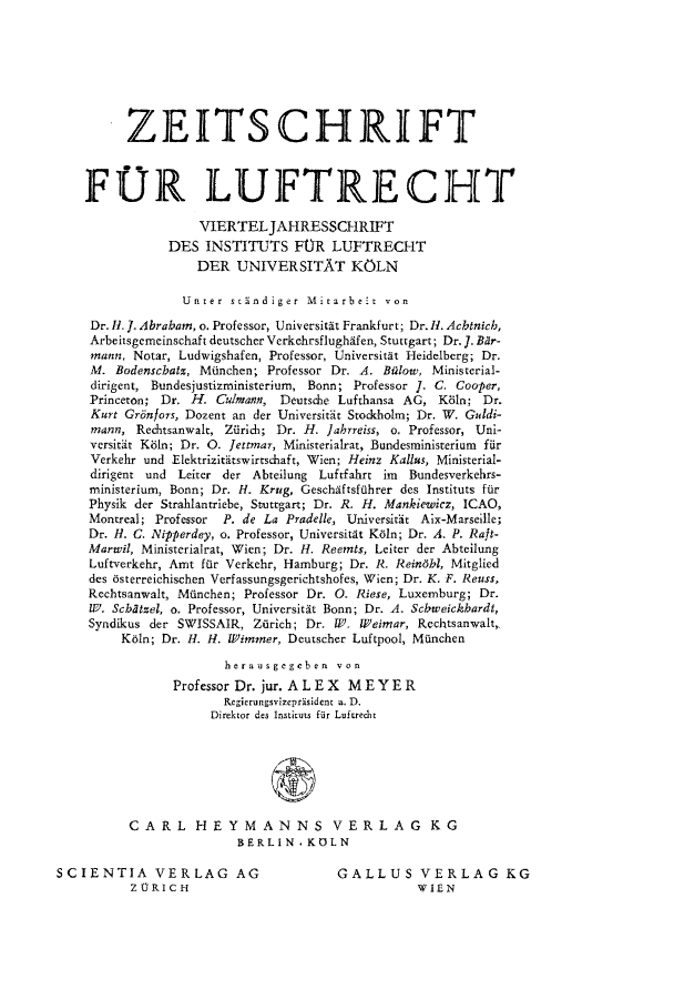 handle is hein.journals/zlw7 and id is 1 raw text is: ZEITSCH1RIFT
FOR LUIFTRECHT
VIERTELJAHRESSCHRIFT
DES INSTITUTS FOR LUFTRECHT
DER UNIVERSITAT KOLN
Unrer standiger Mirarbeit von
Dr. H1. J. Abrabam, o. Professor, Universitit Frankfurt; Dr.IH. Achtnich,
Arbeitsgemeinschaft deutscher Verkehrsflughifen, Stuttgart; Dr. J. BAr-
mann, Notar, Ludwigshafen, Professor, Universitt Heidelberg; Dr.
M. Bodenscbatz, Miinchen; Professor Dr. A. Bilow, Ministerial-
dirigent, Bundesjustizministerium, Bonn; Professor J. C. Cooper,
Princeton; Dr. H. Culmann, Deutsche Lufthansa AG, K81n; Dr.
Kurt Grilnfors, Dozent an der Universitit Stockholm; Dr. W. Guldi-
mann, Rechtsanwalt, Zilrich; Dr. H. Jahrreiss, o. Professor, Uni-
versitit Ki1n; Dr. 0. Jettmar, Ministerialrat, Bundesministerium fir
Verkehr und Elektrizitiitswirtschaft, Wien; Heinz Kallus, Ministerial-
dirigent und Leiter der Abteilung Luftfahrt im Bundesverkehrs-
ministerium, Bonn; Dr. H. Krug, Geschiftsffihrer des Instituts fior
Physik der Strahlantriebe, Stuttgart; Dr. R. H. Mankiewicz, ICAO,
Montreal; Professor P. de La Pradelle, Universitit Aix-Marseille;
Dr. H. C. Nipperdey, o. Professor, Universitit K61n; Dr. A. P. Raft-
Marwil, Ministerialrat, Wien; Dr. H. Reemts, Leiter der Abteilung
Luftverkehr, Amt fur Verkehr, Hamburg; Dr. R. Reinbl, Mitglied
des 6sterreichischen Verfassungsgerichtshofes, Wien; Dr. K. F. Reuss,
Rechtsanwalt, M(inchen; Professor Dr. 0. Riese, Luxemburg; Dr.
10. Scbtzel, o. Professor, Universitit Bonn; Dr. A. Scbweickhardt,
Syndikus der SWISSAIR, Ziirich; Dr. W. Weimar, Rechtsanwalt,
K61n; Dr. H. H. FWimmer, Deutscher Luftpool, Moinchen
herausgegcben von
Professor Dr. jur. ALEX    ME YER
Regierungsvizeprtsident a. D.
Direktor des Institus fur Luftrecht
CARL HEYMANNS VERLAG KG
BERLIN. KOLN

SCIENTIA VERLAG AG
ZORICH

GALLUS VERLAG KG
WIEN


