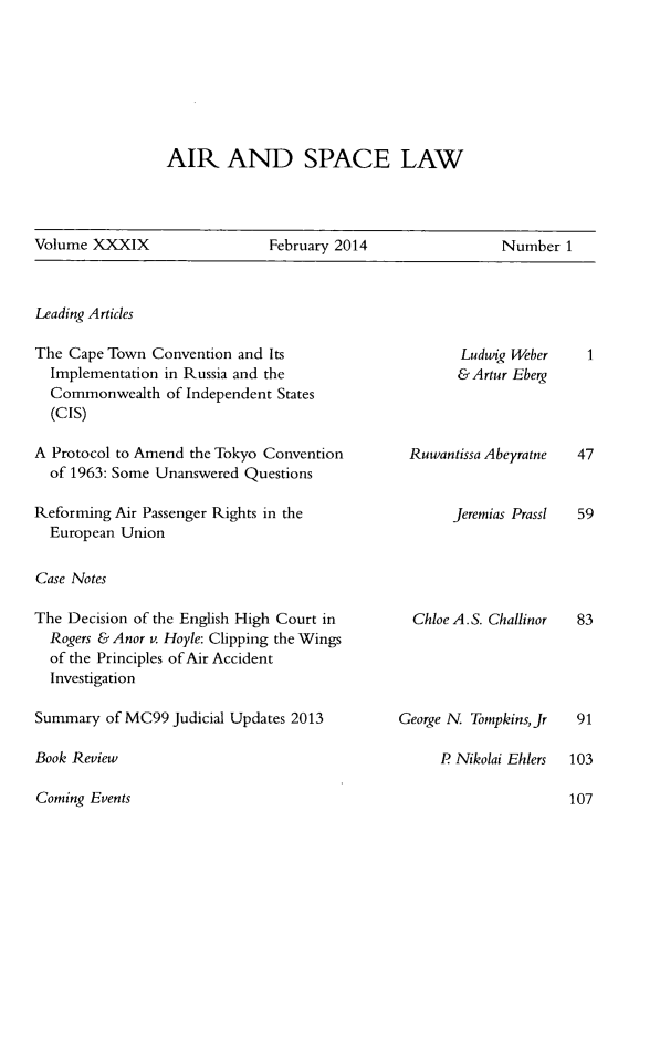 handle is hein.kluwer/airlaw0039 and id is 1 raw text is: AIR AND SPACE LAW

Volume XXXIX                   February 2014                 Number 1

Leading Articles

The Cape Town Convention and Its
Implementation in Russia and the
Commonwealth of Independent States
(CIS)
A Protocol to Amend the Tokyo Convention
of 1963: Some Unanswered Questions
Reforming Air Passenger Rights in the
European Union
Case Notes
The Decision of the English High Court in
Rogers & Anor v. Hoyle: Clipping the Wings
of the Principles of Air Accident
Investigation
Summary of MC99 Judicial Updates 2013

Book Review
Coming Events

Ludwig Weber
&Artur Eberg
Ruwantissa Abeyratne
Jeremias Prassl

Chloe A.S. Challinor

George N Tompkins, Jr

P Nikolai Ehlers


