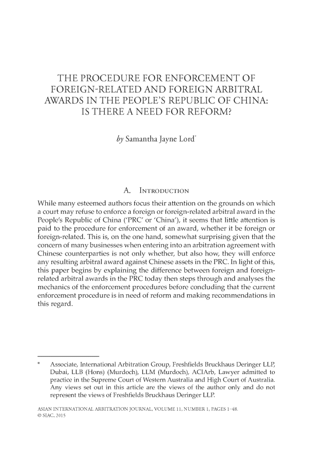 handle is hein.kluwer/asiainta0011 and id is 1 raw text is: 








      THE PROCEDURE FOR ENFORCEMENT OF
    FOREIGN-RELATED AND FOREIGN ARBITRAL
  AWARDS IN THE PEOPLE'S REPUBLIC OF CHINA:
            IS THERE A NEED FOR REFORM?


                      by Samantha Jayne Lord





                        A. INTRODUCTION
While many esteemed authors focus their attention on the grounds on which
a court may refuse to enforce a foreign or foreign-related arbitral award in the
People's Republic of China ('PRC' or 'China'), it seems that little attention is
paid to the procedure for enforcement of an award, whether it be foreign or
foreign-related. This is, on the one hand, somewhat surprising given that the
concern of many businesses when entering into an arbitration agreement with
Chinese counterparties is not only whether, but also hovxv they will enforce
any resulting arbitral award against Chinese assets in the PRC. In light of this,
this paper begins by explaining the difference between foreign and foreign-
related arbitral awards in the PRC today then steps through and analyses the
mechanics of the enforcement procedures before concluding that the current
enforcement procedure is in need of reform and making recommendations in
this regard.







    Associate, International Arbitration Group, Freshfields Bruckhaus Deringer LLP,
    Dubai, LLB (Hons) (Murdoch), LLM (Murdoch), ACIArb, Lawyer admitted to
    practice in the Supreme Court of Western Australia and High Court of Australia.
    Any views set out in this article are the views of the author only and do not
    represent the views of Freshfields Bruckhaus Deringer LLP.

ASIANINTERNATIONALARBI'AIIONJOLtRNAL, VOLUME11. NUMBER 1,I AGCES1 48,
( SIAC, 2015


