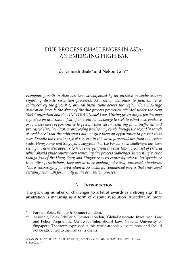 handle is hein.kluwer/asiainta0013 and id is 1 raw text is: 









           DUE PROCESS CHALLENGES IN ASIA:
                   AN EMERGING HIGH BAR


                   by Kenneth   Beale* and  Nelson  Goh**




Economic  growth  in Asia has been accompanied by an increase in sophistication
regarding  dispute resolution processes. Arbitration continues to flourish, as is
evidenced by the growth of arbitral institutions across the region. One challenge
arbitration faces is the abuse of the due process protection afforded under the New
York Convention and the UNCITRAL Model Law. During proceedings,   parties may
capitalise on arbitrators'fear of an eventual challenge to seek to admit new evidence
or to create more opportunities to present their case - resulting in an inefficient and
protracted timeline. Post-award, losing parties may comb through the record in search
of evidence that the arbitrators did not give them an opportunity to present their
case. Despite the recent surge of concern in this area, jurisprudence from two Asian
seats, Hong Kong and Singapore, suggests that the bar for such challenges has been
set high. There also appears to have emerged from the case law a broad set of criteria
which should guide courts when reviewing due process challenges. Interestingly, even
though few of the Hong Kong  and Singapore cases expressly refer to jurisprudence
from other jurisdictions, they appear to be applying identical, universal, standards.
This is encouraging for arbitration in Asia and for commercial parties that crave legal
certainty and wish for finality in the arbitration process.


                            A.   INTRODUCTION
The  growing  number   of challenges to arbitral awards is a strong sign that
arbitration is maturing  as a form of dispute  resolution. Anecdotally, more


*   Partner, Boies, Schiller & Flexner (London).
**  Associate, Boies, Schiller & Flexner (London). Global Associate, Investment Law
     and Policy Programme, Centre for International Law, National University of
     Singapore. The views expressed in this article are solely the authors' and should
     not be attributed to the firm or its clients.

ASIAN INTERNATIONAL ARBITRATION JOURNAL, VOLUME 13, NUMBER 1, PAGES 1-26.
0 SIAC, 2017


