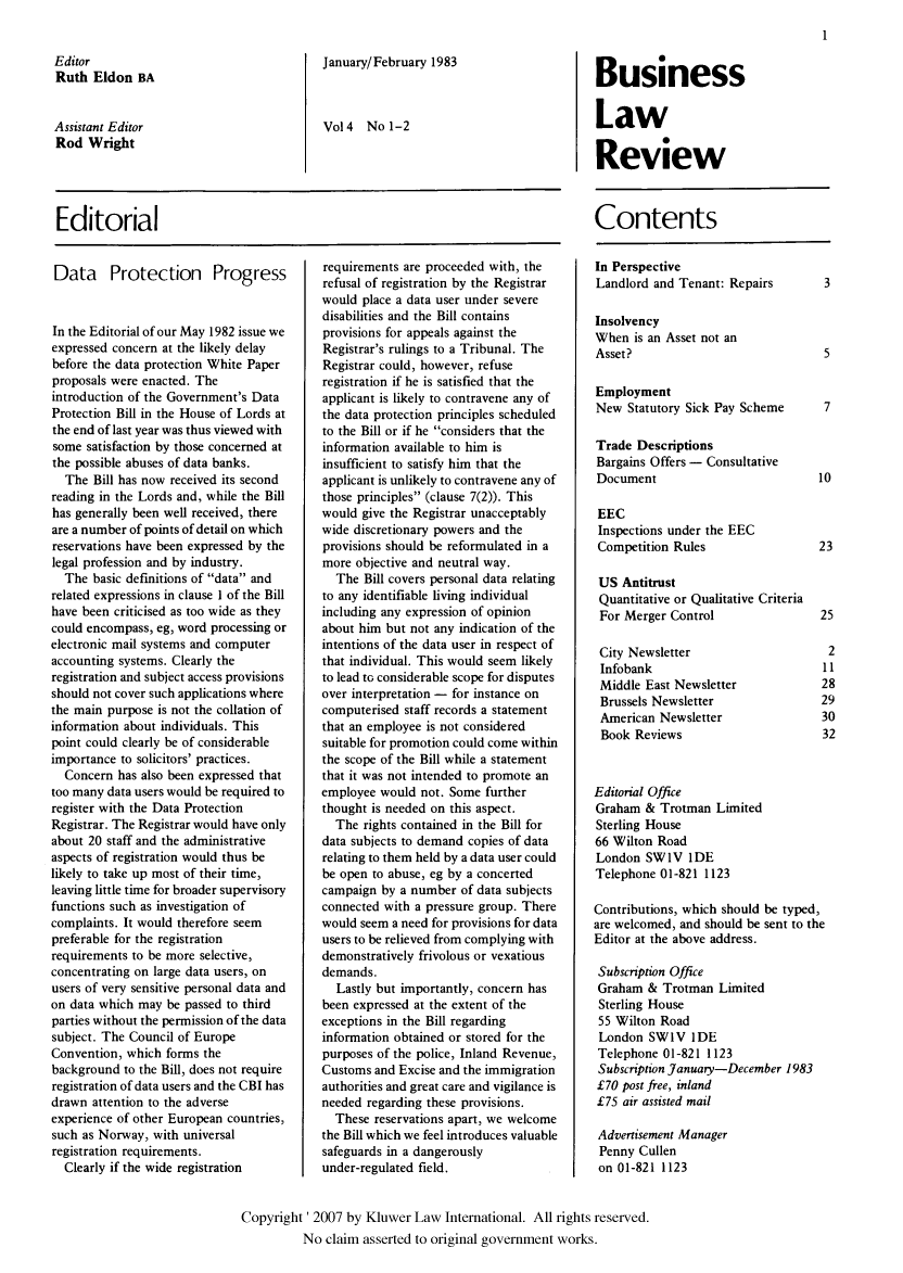 handle is hein.kluwer/blr0004 and id is 1 raw text is: Editor
Ruth Eldon BA
Assistant Editor
Rod Wright

January/February 1983
Vo14 No 1-2

Business
Law
Review

Editorial

Data Protection Progress
In the Editorial of our May 1982 issue we
expressed concern at the likely delay
before the data protection White Paper
proposals were enacted. The
introduction of the Government's Data
Protection Bill in the House of Lords at
the end of last year was thus viewed with
some satisfaction by those concerned at
the possible abuses of data banks.
The Bill has now received its second
reading in the Lords and, while the Bill
has generally been well received, there
are a number of points of detail on which
reservations have been expressed by the
legal profession and by industry.
The basic definitions of data and
related expressions in clause 1 of the Bill
have been criticised as too wide as they
could encompass, eg, word processing or
electronic mail systems and computer
accounting systems. Clearly the
registration and subject access provisions
should not cover such applications where
the main purpose is not the collation of
information about individuals. This
point could clearly be of considerable
importance to solicitors' practices.
Concern has also been expressed that
too many data users would be required to
register with the Data Protection
Registrar. The Registrar would have only
about 20 staff and the administrative
aspects of registration would thus be
likely to take up most of their time,
leaving little time for broader supervisory
functions such as investigation of
complaints. It would therefore seem
preferable for the registration
requirements to be more selective,
concentrating on large data users, on
users of very sensitive personal data and
on data which may be passed to third
parties without the permission of the data
subject. The Council of Europe
Convention, which forms the
background to the Bill, does not require
registration of data users and the CBI has
drawn attention to the adverse
experience of other European countries,
such as Norway, with universal
registration requirements.
Clearly if the wide registration

requirements are proceeded with, the
refusal of registration by the Registrar
would place a data user under severe
disabilities and the Bill contains
provisions for appeals against the
Registrar's rulings to a Tribunal. The
Registrar could, however, refuse
registration if he is satisfied that the
applicant is likely to contravene any of
the data protection principles scheduled
to the Bill or if he considers that the
information available to him is
insufficient to satisfy him that the
applicant is unlikely to contravene any of
those principles (clause 7(2)). This
would give the Registrar unacceptably
wide discretionary powers and the
provisions should be reformulated in a
more objective and neutral way.
The Bill covers personal data relating
to any identifiable living individual
including any expression of opinion
about him but not any indication of the
intentions of the data user in respect of
that individual. This would seem likely
to lead to considerable scope for disputes
over interpretation - for instance on
computerised staff records a statement
that an employee is not considered
suitable for promotion could come within
the scope of the Bill while a statement
that it was not intended to promote an
employee would not. Some further
thought is needed on this aspect.
The rights contained in the Bill for
data subjects to demand copies of data
relating to them held by a data user could
be open to abuse, eg by a concerted
campaign by a number of data subjects
connected with a pressure group. There
would seem a need for provisions for data
users to be relieved from complying with
demonstratively frivolous or vexatious
demands.
Lastly but importantly, concern has
been expressed at the extent of the
exceptions in the Bill regarding
information obtained or stored for the
purposes of the police, Inland Revenue,
Customs and Excise and the immigration
authorities and great care and vigilance is
needed regarding these provisions.
These reservations apart, we welcome
the Bill which we feel introduces valuable
safeguards in a dangerously
under-regulated field.

Contents
In Perspective
Landlord and Tenant: Repairs       3
Insolvency
When is an Asset not an
Asset?                             5
Employment
New Statutory Sick Pay Scheme      7
Trade Descriptions
Bargains Offers - Consultative
Document                          10
EEC
Inspections under the EEC
Competition Rules                 23
US Antitrust
Quantitative or Qualitative Criteria
For Merger Control               2.
City Newsletter
Infobank                          1
Middle East Newsletter            21
Brussels Newsletter              2.
American Newsletter               31
Book Reviews                      31
Editorial Office
Graham & Trotman Limited
Sterling House
66 Wilton Road
London SW1V IDE
Telephone 01-821 1123
Contributions, which should be typed,
are welcomed, and should be sent to the
Editor at the above address.
Subscription Office
Graham & Trotman Limited
Sterling House
55 Wilton Road
London SWIV IDE
Telephone 01-821 1123
Subscription January-December 1983
£70 post free, inland
£75 air assisted mail
Advertisement Manager
Penny Cullen
on 01-821 1123

Copyright' 2007 by Kluwer Law International. All rights reserved.
No claim asserted to original government works.



