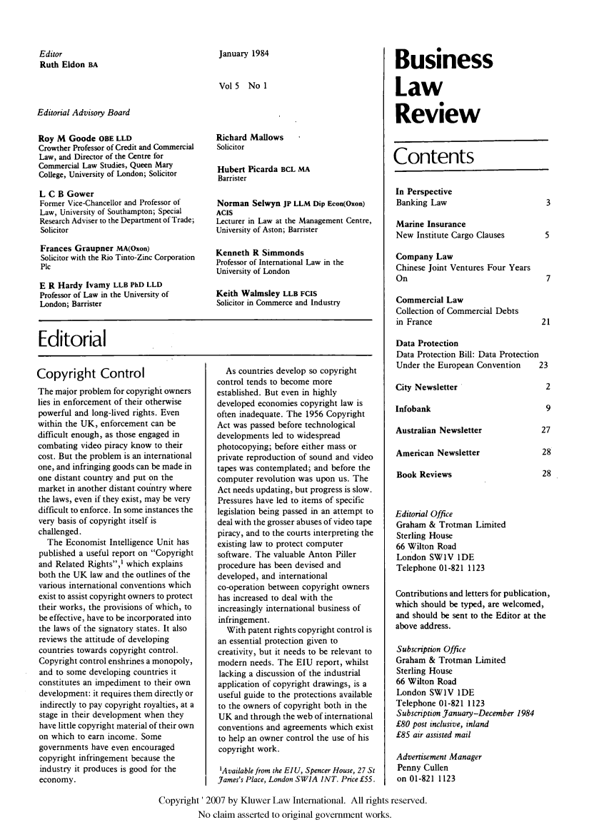 handle is hein.kluwer/blr0005 and id is 1 raw text is: Editor
Ruth Eldon BA

January 1984
Vol 5 No 1

Editorial Advisory Board

Roy M Goode OBE LLD
Crowther Professor of Credit and Commercial
Law, and Director of the Centre for
Commercial Law Studies, Queen Mary
College, University of London; Solicitor
L C B Gower
Former Vice-Chancellor and Professor of
Law, University of Southampton; Special
Research Adviser to the Department of Trade;
Solicitor
Frances Graupner MA(Oxon)
Solicitor with the Rio Tinto-Zinc Corporation
Plc
E R Hardy Ivamy LLB PhD LLD
Professor of Law in the University of
London; Barrister

Richard Mallows
Solicitor
Hubert Picarda BCL MA
Barrister
Norman Selwyn JP LLM Dip Econ(Oxon)
ACIS
Lecturer in Law at the Management Centre,
University of Aston; Barrister
Kenneth R Simmonds
Professor of International Law in the
University of London
Keith Walmsley LLB FCIS
Solicitor in Commerce and Industry

Editorial

Copyright Control
The major problem for copyright owners
lies in enforcement of their otherwise
powerful and long-lived rights. Even
within the UK, enforcement can be
difficult enough, as those engaged in
combating video piracy know to their
cost. But the problem is an international
one, and infringing goods can be made in
one distant country and put on the
market in another distant couintry where
the laws, even if they exist, may be very
difficult to enforce. In some instances the
very basis of copyright itself is
challenged.
The Economist Intelligence Unit has
published a useful report on Copyright
and Related Rights,' which explains
both the UK law and the outlines of the
various international conventions which
exist to assist copyright owners to protect
their works, the provisions of which, to
be effective, have to be incorporated into
the laws of the signatory states. It also
reviews the attitude of developing
countries towards copyright control.
Copyright control enshrines a monopoly,
and to some developing countries it
constitutes an impediment to their own
development: it requires them directly or
indirectly to pay copyright royalties, at a
stage in their development when they
have little copyright material of their own
on which to earn income. Some
governments have even encouraged
copyright infringement because the
industry it produces is good for the
economy.

As countries develop so copyright
control tends to become more
established. But even in highly
developed economies copyright law is
often inadequate. The 1956 Copyright
Act was passed before technological
developments led to widespread
photocopying; before either mass or
private reproduction of sound and video
tapes was contemplated; and before the
computer revolution was upon us. The
Act needs updating, but progress is slow.
Pressures have led to items of specific
legislation being passed in an attempt to
deal with the grosser abuses of video tape
piracy, and to the courts interpreting the
existing law to protect computer
software. The valuable Anton Piller
procedure has been devised and
developed, and international
co-operation between copyright owners
has increased to deal with the
increasingly international business of
infringement.
With patent rights copyright control is
an essential protection given to
creativity, but it needs to be relevant to
modern needs. The EIU report, whilst
lacking a discussion of the industrial
application of copyright drawings, is a
useful guide to the protections available
to the owners of copyright both in the
UK and through the web of international
conventions and agreements which exist
to help an owner control the use of his
copyright work.
1Available from the EIU, Spencer House, 27 St
James's Place, London SWIA INT. Price £55.

Business
Law
Review

Contents

In Perspective
Banking Law

Marine Insurance
New Institute Cargo Clauses       5
Company Law
Chinese Joint Ventures Four Years
On                                7
Commercial Law
Collection of Commercial Debts
in France                        21
Data Protection
Data Protection Bill: Data Protection
Under the European Convention   23

City Newsletter
Infobank

Australian Newsletter
American Newsletter
Book Reviews

Editorial Office
Graham & Trotman Limited
Sterling House
66 Wilton Road
London SWIV IDE
Telephone 01-821 1123
Contributions and letters for publication,
which should be typed, are welcomed,
and should be sent to the Editor at the
above address.
Subscription Office
Graham & Trotman Limited
Sterling House
66 Wilton Road
London SW1V IDE
Telephone 01-821 1123
Subscription January-December 1984
£80 post inclusive, inland
£85 air assisted mail
Advertisement Manager
Penny Cullen
on 01-821 1123

Copyright' 2007 by Kluwer Law International. All rights reserved.
No claim asserted to original government works.


