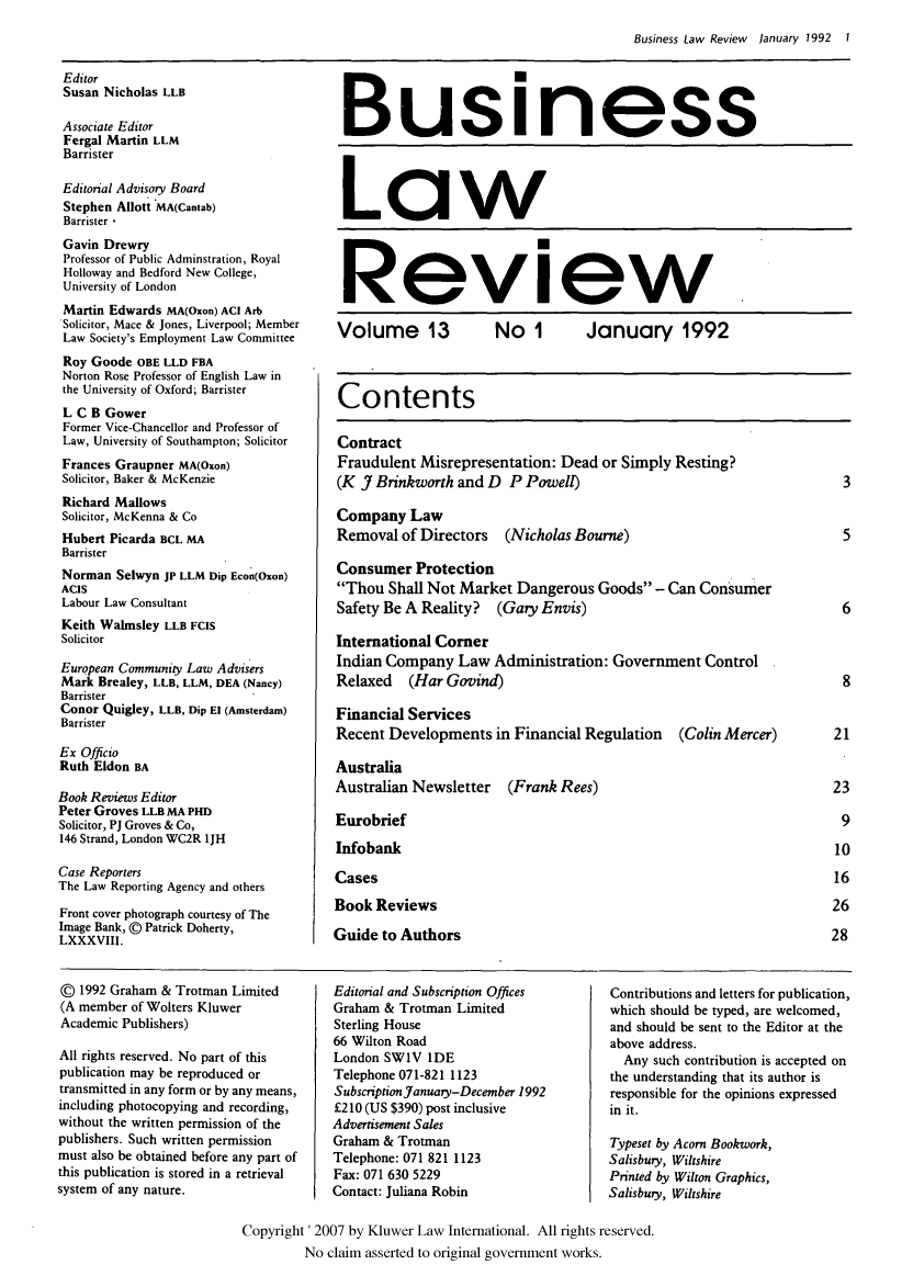 handle is hein.kluwer/blr0013 and id is 1 raw text is: Business Law Review January 1992 1

Editor
Susan Nicholas LLB
Associate Editor
Fergal Martin LLM
Barrister
Editorial Advisory Board
Stephen Allott MA(Cantab)
Barrister 
Gavin Drewry
Professor of Public Adminstration, Royal
Holloway and Bedford New College,
University of London
Martin Edwards MA(Oxon) ACI Arb
Solicitor, Mace & Jones, Liverpool; Member
Law Society's Employment Law Committee
Roy Goode OBE LLD FBA
Norton Rose Professor of English Law in
the University of Oxford; Barrister
L C B Gower
Former Vice-Chancellor and Professor of
Law, University of Southampton; Solicitor
Frances Graupner MA(Oxon)
Solicitor, Baker & McKenzie
Richard Mallows
Solicitor, McKenna & Co
Hubert Picarda BCL MA
Barrister
Norman Selwyn JP LLM Dip Econ(Oxon)
ACIS
Labour Law Consultant
Keith Walmsley LLB FCIS
Solicitor
European Community Law Advisers
Mark Brealey, LLB, LLM, DEA (Nancy)
Barrister
Conor Quigley, LLB, Dip El (Amsterdam)
Barrister
Ex Officio
Ruth Eldon BA
Book Reviews Editor
Peter Groves LLB MA PHD
Solicitor, PJ Groves & Co,
146 Strand, London WC2R 1JH
Case Reporters
The Law Reporting Agency and others
Front cover photograph courtesy of The
Image Bank, @ Patrick Doherty,
LXXXVIII.

Business
Law
Review
Volume 13         No 1       January 1992
Contents
Contract
Fraudulent Misrepresentation: Dead or Simply Resting?
(K J Brinkworth and D P Powell)                            3
Company Law
Removal of Directors (Nicholas Bourne)                     5
Consumer Protection
Thou Shall Not Market Dangerous Goods - Can Consumer
Safety Be A Reality? (Gary Envis)                          6
International Corner
Indian Company Law Administration: Government Control
Relaxed (Har Govind)                                       8
Financial Services
Recent Developments in Financial Regulation  (Colin Mercer)  21
Australia
Australian Newsletter (Frank Rees)                        23
Eurobrief                                                  9
Infobank                                                  10
Cases                                                     16
Book Reviews                                              26
Guide to Authors                                          28

@ 1992 Graham & Trotman Limited
(A member of Wolters Kluwer
Academic Publishers)
All rights reserved. No part of this
publication may be reproduced or
transmitted in any form or by any means,
including photocopying and recording,
without the written permission of the
publishers. Such written permission
must also be obtained before any part of
this publication is stored in a retrieval
system of any nature.

Editorial and Subscription Offices
Graham & Trotman Limited
Sterling House
66 Wilton Road
London SW1V IDE
Telephone 071-821 1123
Subscription January-December 1992
£210 (US $390) post inclusive
Advertisement Sales
Graham & Trotman
Telephone: 071 821 1123
Fax: 071 630 5229
Contact: Juliana Robin

Contributions and letters for publication,
which should be typed, are welcomed,
and should be sent to the Editor at the
above address.
Any such contribution is accepted on
the understanding that its author is
responsible for the opinions expressed
in it.
Typeset by Acorn Bookwork,
Salisbury, Wiltshire
Printed by Wilton Graphics,
Salisbury, Wiltshire

Copyright '2007 by Kluwer Law International. All rights reserved.
No claim asserted to original government works.



