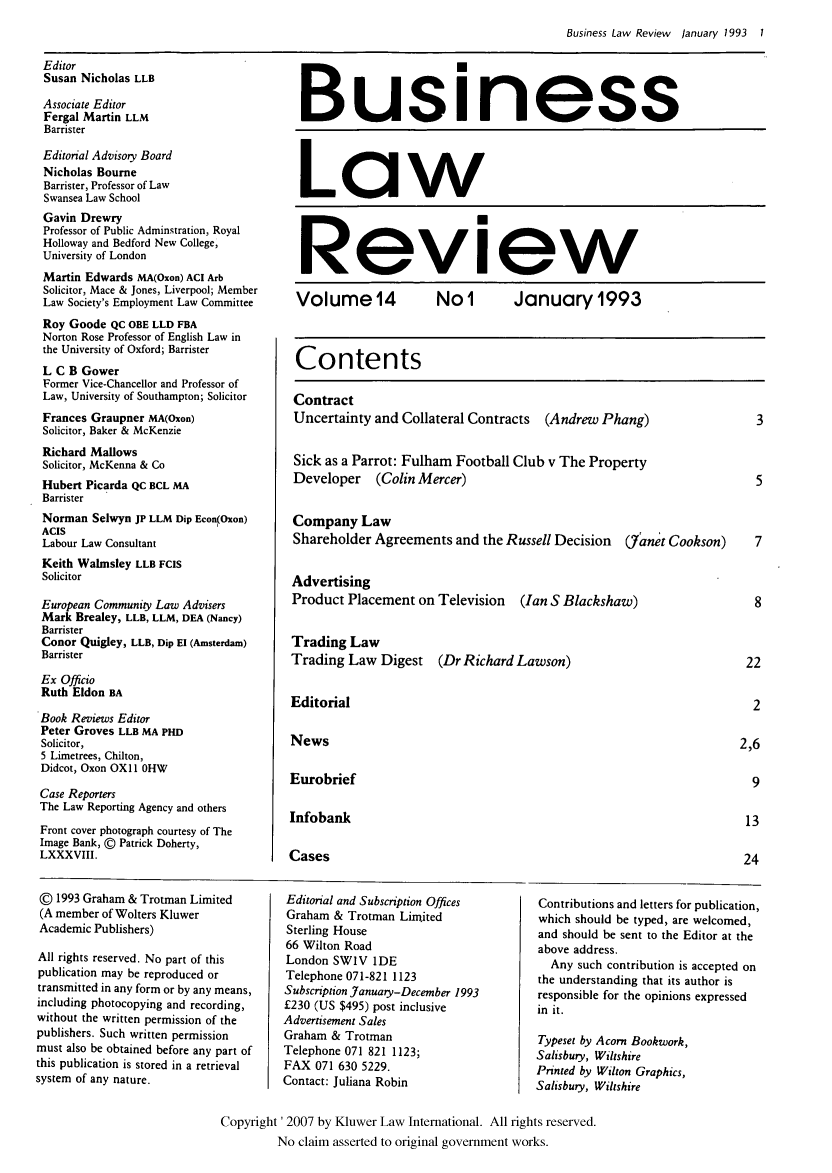 handle is hein.kluwer/blr0014 and id is 1 raw text is: Business Law Review January 1993 1

Editor
Susan Nicholas LLB
Associate Editor
Fergal Martin LLM
Barrister

Editorial Advisory Board
Nicholas Bourne
Barrister, Professor of Law
Swansea Law School
Gavin Drewry
Professor of Public Adminstration, Royal
Holloway and Bedford New College,
University of London
Martin Edwards MA(Oxon) ACI Arb
Solicitor, Mace & Jones, Liverpool; Member
Law Society's Employment Law Committee
Roy Goode QC OBE LLD FBA
Norton Rose Professor of English Law in
the University of Oxford; Barrister
L C B Gower
Former Vice-Chancellor and Professor of
Law, University of Southampton; Solicitor
Frances Graupner MA(Oxon)
Solicitor, Baker & McKenzie
Richard Mallows
Solicitor, McKenna & Co
Hubert Picarda QC BCL MA
Barrister
Norman Selwyn JP LLM Dip Econ(Oxon)
ACIS
Labour Law Consultant
Keith Walmsley LLB FCIS
Solicitor
European Community Law Advisers
Mark Brealey, LLB, LLM, DEA (Nancy)
Barrister
Conor Quigley, LLB, Dip El (Amsterdam)
Barrister
Ex Officio
Ruth Eldon BA
Book Reviews Editor
Peter Groves LLB MA PHD
Solicitor,
5 Limetrees, Chilton,
Didcot, Oxon OX1 1 0HW
Case Reporters
The Law Reporting Agency and others
Front cover photograph courtesy of The
Image Bank, C Patrick Doherty,
LXXXVIII.

Business
Law
Review
Volume   4     Nol      January 1993
Contents
Contract
Uncertainty and Collateral Contracts (Andrew Phang)   3
Sick as a Parrot: Fulham Football Club v The Property
Developer (Colin Mercer)                              5
Company Law
Shareholder Agreements and the Russell Decision (7anet Cookson)  7
Advertising
Product Placement on Television (Ian S Blackshaw)     8
Trading Law
Trading Law Digest (Dr Richard Lawson)               22
Editorial                                             2
News                                                2,6
Eurobrief                                             9
Infobank                                             13
Cases                                                24

© 1993 Graham & Trotman Limited
(A member of Wolters Kluwer
Academic Publishers)
All rights reserved. No part of this
publication may be reproduced or
transmitted in any form or by any means,
including photocopying and recording,
without the written permission of the
publishers. Such written permission
must also be obtained before any part of
this publication is stored in a retrieval
system of any nature.

Editorial and Subscription Offices
Graham & Trotman Limited
Sterling House
66 Wilton Road
London SW1V 1DE
Telephone 071-821 1123
Subscription January-December 1993
£230 (US $495) post inclusive
Advertisement Sales
Graham & Trotman
Telephone 071 821 1123;
FAX 071 630 5229.
Contact: Juliana Robin

Contributions and letters for publication,
which should be typed, are welcomed,
and should be sent to the Editor at the
above address.
Any such contribution is accepted on
the understanding that its author is
responsible for the opinions expressed
in it.
Typeset by Acorn Bookwork,
Salisbury, Wiltshire
Printed by Wilton Graphics,
Salisbury, Wiltshire

Copyright '2007 by Kluwer Law International. All rights reserved.
No claim asserted to original government works.


