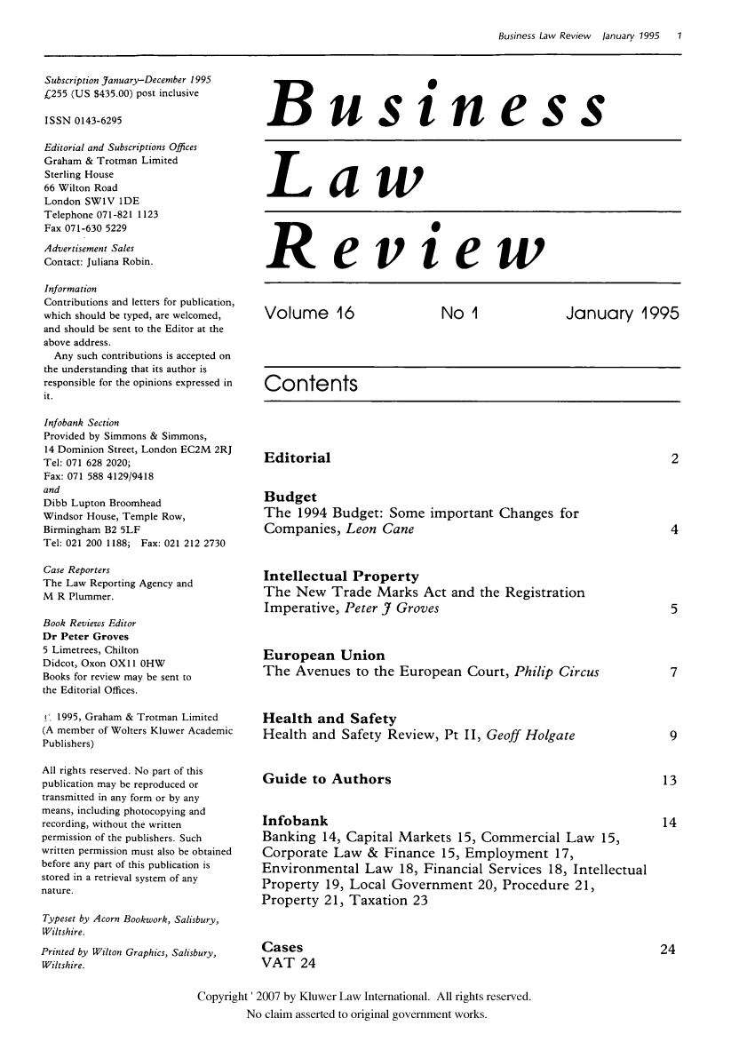 handle is hein.kluwer/blr0016 and id is 1 raw text is: Business Law Review   January' 1995   1

Subscription January-December 1995
£255 (US $435.00) post inclusive
ISSN 0143-6295
Editorial and Subscriptions Offices
Graham & Trotman Limited
Sterling House
66 Wilton Road
London SW1V 1DE
Telephone 071-821 1123
Fax 071-630 5229
Advertisement Sales
Contact: Juliana Robin.
Information
Contributions and letters for publication,
which should be typed, are welcomed,
and should be sent to the Editor at the
above address.
Any such contributions is accepted on
the understanding that its author is
responsible for the opinions expressed in
it.
Infobank Section
Provided by Simmons & Simmons,
14 Dominion Street, London EC2M 2RJ
Tel: 071 628 2020;
Fax: 071 588 4129/9418
and
Dibb Lupton Broomhead
Windsor House, Temple Row,
Birmingham B2 5LF
Tel: 021 200 1188; Fax: 021 212 2730
Case Reporters
The Law Reporting Agency and
M R Plummer.
Book Reviews Editor
Dr Peter Groves
5 Limetrees, Chilton
Didcot, Oxon OXI I OHW
Books for review may be sent to
the Editorial Offices.
! 1995, Graham & Trotman Limited
(A member of Wolters Kluwer Academic
Publishers)
All rights reserved. No part of this
publication may be reproduced or
transmitted in any form or by any
means, including photocopying and
recording, without the written
permission of the publishers. Such
written permission must also be obtained
before any part of this publication is
stored in a retrieval system of any
nature.
Typeset by Acorn Bookwork, Salisbury,
Wiltshire.
Printed by Wilton Graphics, Salisbury,
Wiltshire.

Business
Law

Review

Volume 16      No 1      January 1995
Contents

Editorial
Budget
The 1994 Budget: Some important Changes for
Companies, Leon Cane
Intellectual Property
The New Trade Marks Act and the Registration
Imperative, Peter J Groves
European Union
The Avenues to the European Court, Philip Circus
Health and Safety
Health and Safety Review, Pt II, Geoff Holgate
Guide to Authors
Infobank
Banking 14, Capital Markets 15, Commercial Law 15,
Corporate Law & Finance 15, Employment 17,
Environmental Law 18, Financial Services 18, Intellectual
Property 19, Local Government 20, Procedure 21,
Property 21, Taxation 23

Cases
VAT 24

Copyright' 2007 by Kluwer Law International. All rights reserved.
No claim asserted to original government works.


