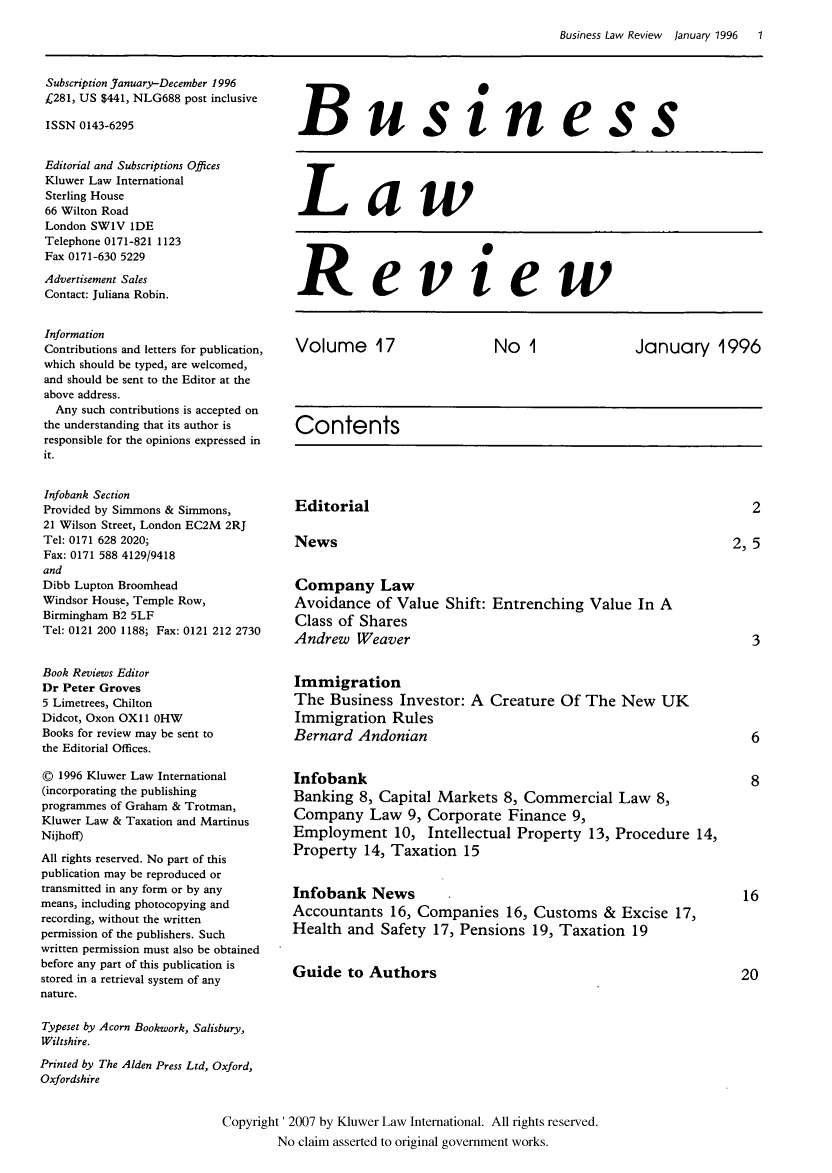 handle is hein.kluwer/blr0017 and id is 1 raw text is: Business Law Review  January 1996  1

Subscription January-December 1996
£281, US $441, NLG688 post inclusive
ISSN 0143-6295
Editorial and Subscriptions Offices
Kluwer Law International
Sterling House
66 Wilton Road
London SW1V IDE
Telephone 0171-821 1123
Fax 0171-630 5229
Advertisement Sales
Contact: Juliana Robin.
Information
Contributions and letters for publication,
which should be typed, are welcomed,
and should be sent to the Editor at the
above address.
Any such contributions is accepted on
the understanding that its author is
responsible for the opinions expressed in
it.
Infobank Section
Provided by Simmons & Simmons,
21 Wilson Street, London EC2M 2RJ
Tel: 0171 628 2020;
Fax: 0171 588 4129/9418
and
Dibb Lupton Broomhead
Windsor House, Temple Row,
Birmingham B2 5LF
Tel: 0121 200 1188; Fax: 0121 212 2730
Book Reviews Editor
Dr Peter Groves
5 Limetrees, Chilton
Didcot, Oxon OX11 OHW
Books for review may be sent to
the Editorial Offices.
© 1996 Kluwer Law International
(incorporating the publishing
programmes of Graham & Trotman,
Kluwer Law & Taxation and Martinus
Nijhoff)
All rights reserved. No part of this
publication may be reproduced or
transmitted in any form or by any
means, including photocopying and
recording, without the written
permission of the publishers. Such
written permission must also be obtained
before any part of this publication is
stored in a retrieval system of any
nature.

Business
Law
Review
Volume 17  No 1  January 1996
Contents

Editorial
News
Company Law
Avoidance of Value Shift: Entrenching Value In A
Class of Shares
Andrew Weaver
Immigration
The Business Investor: A Creature Of The New UK
Immigration Rules
Bernard Andonian
Infobank
Banking 8, Capital Markets 8, Commercial Law 8,
Company Law 9, Corporate Finance 9,
Employment 10, Intellectual Property 13, Procedure 14,
Property 14, Taxation 15
Infobank News
Accountants 16, Companies 16, Customs & Excise 17,
Health and Safety 17, Pensions 19, Taxation 19
Guide to Authors

Typeset by Acorn Bookwork, Salisbury,
Wiltshire.
Printed by The Alden Press Ltd, Oxford,
Oxfordshire
Copyright' 2007 by Kluwer Law International. All rights reserved.
No claim asserted to original government works.

2, 5



