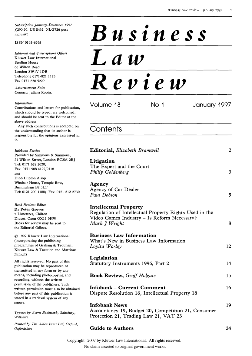 handle is hein.kluwer/blr0018 and id is 1 raw text is: Business Law Review  January 1997    1

Subscription January-December 1997
£290.50, US $432, NLG726 post
inclusive
ISSN 0143-6295
Editorial and Subscriptions Offices
Kluwer Law International
Sterling House
66 Wilton Road
London SW1V IDE
Telephone 0171-821 1123
Fax 0171-630 5229
Advertisement Sales
Contact: Juliana Robin.
Information
Contributions and letters for publication,
which should be typed, are welcomed,
and should be sent to the Editor at the
above address.
Any such contributions is accepted on
the understanding that its author is
responsible for the opinions expressed in
it.
Infobank Section
Provided by Simmons & Simmons,
21 Wilson Street, London EC2M 2RJ
Tel: 0171 628 2020;
Fax: 0171 588 4129/9418
and
Dibb Lupton Alsop
Windsor House, Temple Row,
Birmingham B2 5LF
Tel: 0121 200 1188; Fax: 0121 212 2730
Book Reviews Editor
Dr Peter Groves
5 Limetrees, Chilton
Didcot, Oxon OX11 OHW
Books for review may be sent to
the Editorial Offices.
O 1997 Kluwer Law International
(incorporating the publishing
programmes of Graham & Trotman,
Kluwer Law & Taxation and Martinus
Nijhoff)
All rights reserved. No part of this
publication may be reproduced or
transmitted in any form or by any
means, including photocopying and
recording, without the written
permission of the publishers. Such
written permission must also be obtained
before any part of this publication is
stored in a retrieval system of any
nature.
Typeset by Acorn Bookwork, Salisbury,
Wiltshire.
Printed by The Alden Press Ltd, Oxford,
Oxfordshire

Business

Law

Review

Volume 18       No 1        January 1997
Contents

Editorial, Elizabeth Bramwell
Litigation
The Expert and the Court
Philip Goldenberg
Agency
Agency of Car Dealer
Paul Dobson

Intellectual Property
Regulation of Intellectual Property Rights Used in the
Video Games Industry - Is Reform Necessary?
Mark J Wright
Business Law Information
What's New in Business Law Information
Loyita Worley
Legislation
Statutory Instruments 1996, Part 2
Book Review, Geoff Holgate
Infobank - Current Comment
Dispute Resolution 16, Intellectual Property 18
Infobank News
Accountancy 19, Budget 20, Competition 21, Consumer
Protection 21, Trading Law 21, VAT 23
Guide to Authors

Copyright' 2007 by Kluwer Law International. All rights reserved.
No claim asserted to original government works.


