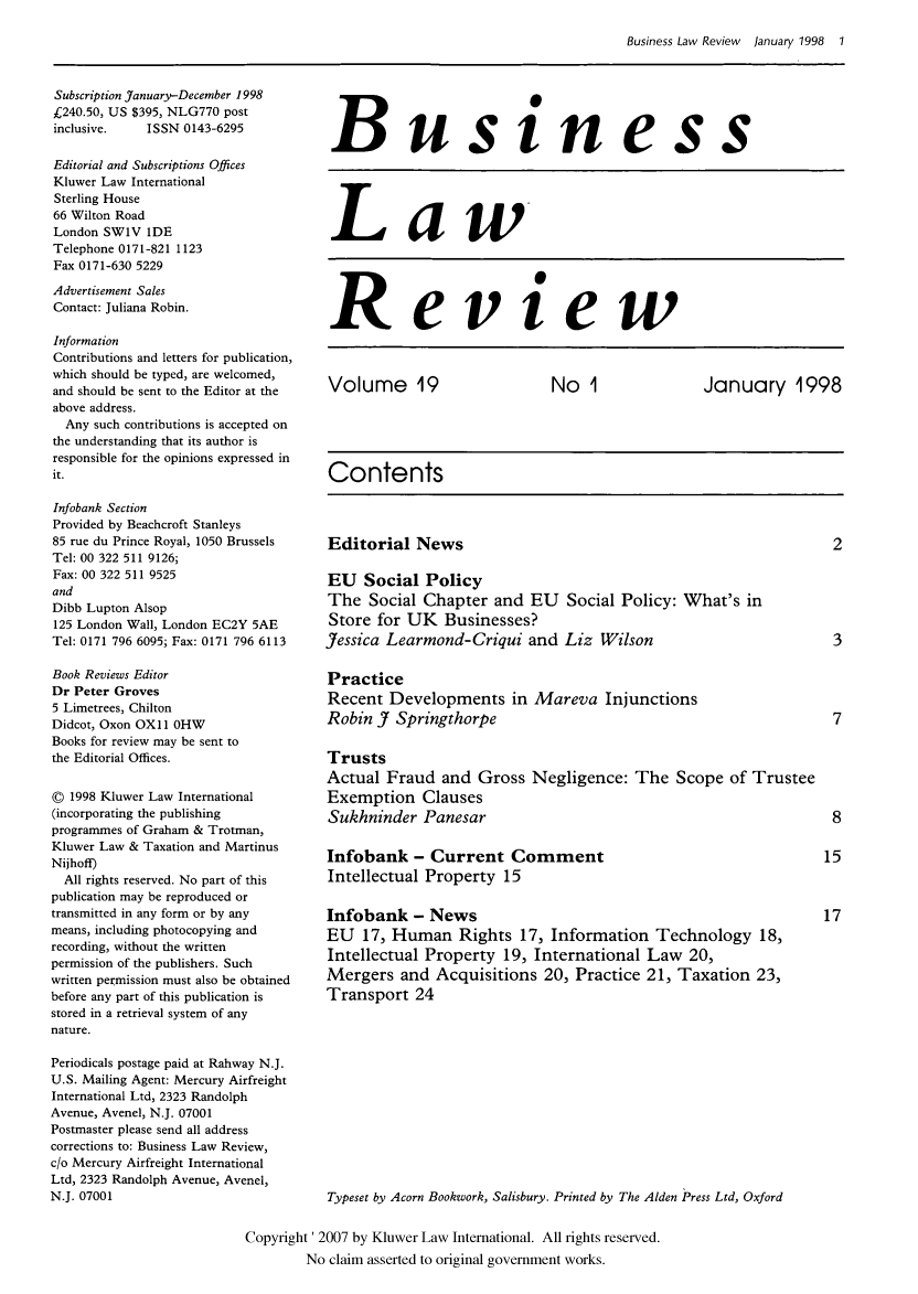 handle is hein.kluwer/blr0019 and id is 1 raw text is: Business Law Review  January 1998  1

Subscription January-December 1998
£240.50, US $395, NLG770 post
inclusive.    ISSN 0143-6295
Editorial and Subscriptions Offices
Kluwer Law International
Sterling House
66 Wilton Road
London SWIV IDE
Telephone 0171-821 1123
Fax 0171-630 5229
Advertisement Sales
Contact: Juliana Robin.
Information
Contributions and letters for publication,
which should be typed, are welcomed,
and should be sent to the Editor at the
above address.
Any such contributions is accepted on
the understanding that its author is
responsible for the opinions expressed in
it.
Infobank Section
Provided by Beachcroft Stanleys
85 rue du Prince Royal, 1050 Brussels
Tel: 00 322 511 9126;
Fax: 00 322 511 9525
and
Dibb Lupton Alsop
125 London Wall, London EC2Y 5AE
Tel: 0171 796 6095; Fax: 0171 796 6113
Book Reviews Editor
Dr Peter Groves
5 Limetrees, Chilton
Didcot, Oxon OXl 1 OHW
Books for review may be sent to
the Editorial Offices.
© 1998 Kluwer Law International
(incorporating the publishing
programmes of Graham & Trotman,
Kluwer Law & Taxation and Martinus
Nijhoff)
All rights reserved. No part of this
publication may be reproduced or
transmitted in any form or by any
means, including photocopying and
recording, without the written
permission of the publishers. Such
written permission must also be obtained
before any part of this publication is
stored in a retrieval system of any
nature.
Periodicals postage paid at Rahway N.J.
U.S. Mailing Agent: Mercury Airfreight
International Ltd, 2323 Randolph
Avenue, Avenel, N.J. 07001
Postmaster please send all address
corrections to: Business Law Review,
c/o Mercury Airfreight International
Ltd, 2323 Randolph Avenue, Avenel,
N.J. 07001

Business
Law
Review
Volume 19  No 1  January 1998
Contents

Editorial News

EU Social Policy
The Social Chapter and EU Social Policy: What's in
Store for UK Businesses?
Jessica Learmond-Criqui and Liz Wilson
Practice
Recent Developments in Mareva Injunctions
Robin J Springthorpe
Trusts
Actual Fraud and Gross Negligence: The Scope of Trustee
Exemption Clauses
Sukhninder Panesar
Infobank - Current Comment
Intellectual Property 15
Infobank - News
EU 17, Human Rights 17, Information Technology 18,
Intellectual Property 19, International Law 20,
Mergers and Acquisitions 20, Practice 21, Taxation 23,
Transport 24

Typeset by Acorn Bookwork, Salisbury. Printed by The Alden Press Ltd, Oxford

Copyright' 2007 by Kluwer Law International. All rights reserved.
No claim asserted to original government works.


