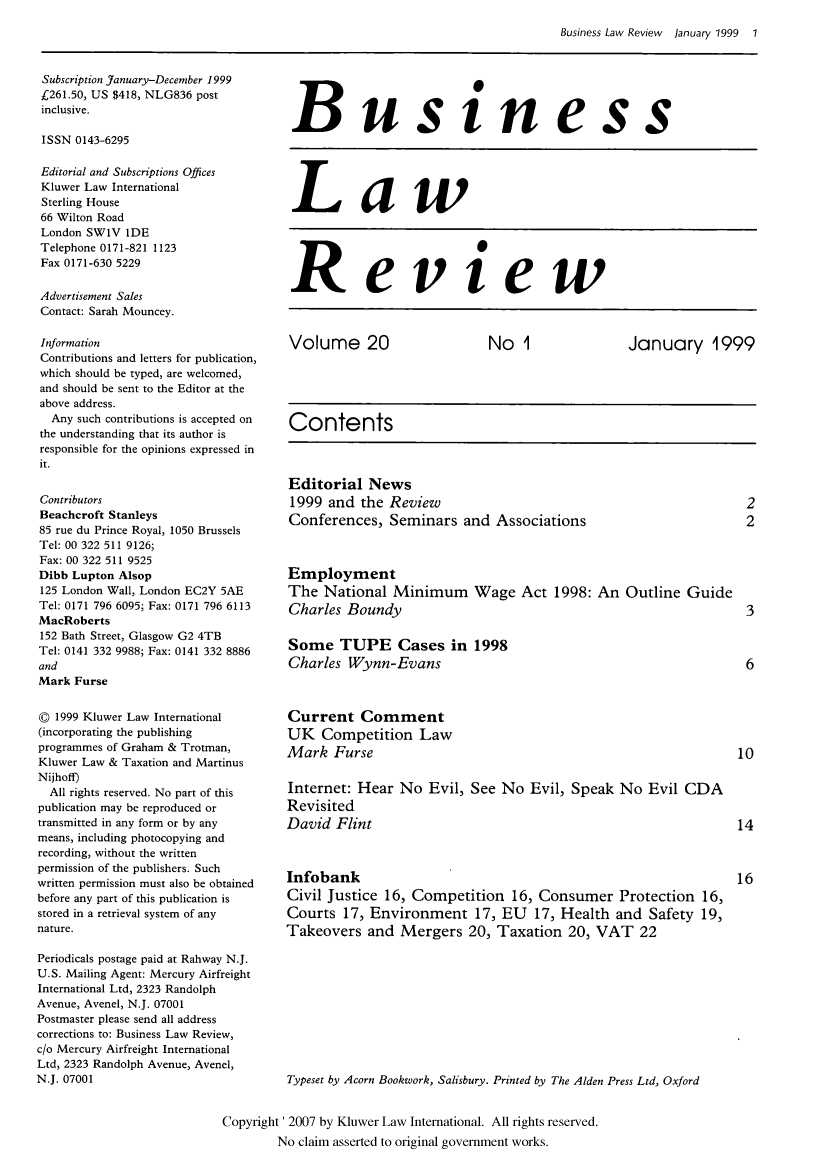 handle is hein.kluwer/blr0020 and id is 1 raw text is: Business Law Review  January 1999  1

Subscription January-December 1999
£261.50, US $418, NLG836 post
inclusive.
ISSN 0143-6295
Editorial and Subscriptions Offices
Kluwer Law International
Sterling House
66 Wilton Road
London SW1V IDE
Telephone 0171-821 1123
Fax 0171-630 5229
Advertisement Sales
Contact: Sarah Mouncey.
Information
Contributions and letters for publication,
which should be typed, are welcomed,
and should be sent to the Editor at the
above address.
Any such contributions is accepted on
the understanding that its author is
responsible for the opinions expressed in
it.
Contributors
Beachcroft Stanleys
85 rue du Prince Royal, 1050 Brussels
Tel: 00 322 511 9126;
Fax: 00 322 511 9525
Dibb Lupton Alsop
125 London Wall, London EC2Y 5AE
Tel: 0171 796 6095; Fax: 0171 796 6113
MacRoberts
152 Bath Street, Glasgow G2 4TB
Tel: 0141 332 9988; Fax: 0141 332 8886
and
Mark Furse
© 1999 Kluwer Law International
(incorporating the publishing
programmes of Graham & Trotman,
Kluwer Law & Taxation and Martinus
Nijhoff)
All rights reserved. No part of this
publication may be reproduced or
transmitted in any form or by any
means, including photocopying and
recording, without the written
permission of the publishers. Such
written permission must also be obtained
before any part of this publication is
stored in a retrieval system of any
nature.
Periodicals postage paid at Rahway N.J.
U.S. Mailing Agent: Mercury Airfreight
International Ltd, 2323 Randolph
Avenue, Avenel, N.J. 07001
Postmaster please send all address
corrections to: Business Law Review,
c/o Mercury Airfreight International
Ltd, 2323 Randolph Avenue, Avenel,
N.J. 07001

Business
Law
Review
Volume 20             No 1            January 1999
Contents
Editorial News
1999 and the Review                                2
Conferences, Seminars and Associations             2
Employment
The National Minimum Wage Act 1998: An Outline Guide
Charles Boundy                                     3
Some TUPE Cases in 1998
Charles Wynn-Evans                                 6
Current Comment
UK Competition Law
Mark Furse                                        10
Internet: Hear No Evil, See No Evil, Speak No Evil CDA
Revisited
David Flint                                       14
Infobank                                          16
Civil Justice 16, Competition 16, Consumer Protection 16,
Courts 17, Environment 17, EU 17, Health and Safety 19,
Takeovers and Mergers 20, Taxation 20, VAT 22
Typeset by Acorn Bookwork, Salisbury. Printed by The Alden Press Ltd, Oxford

Copyright' 2007 by Kluwer Law International. All rights reserved.
No claim asserted to original government works.


