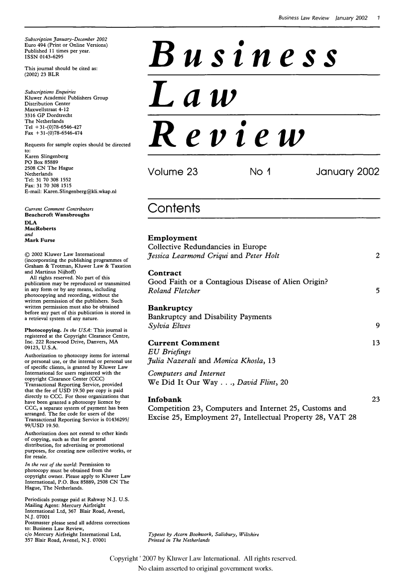 handle is hein.kluwer/blr0023 and id is 1 raw text is: Business Law Review  January 2002    1

Subscription January-December 2002
Euro 494 (Print or Online Versions)
Published 11 times per year.
ISSN 0143-6295
This journal should be cited as:
(2002) 23 BLR

Subscriptions Enquiries
Kluwer Academic Publishers Group
Distribution Center
Maxwellstraat 4-12
3316 GP Dordtrecht
The Netherlands
Tel + 31-(0)78-6546-427
Fax +31-(0)78-6546-474
Requests for sample copies should be directed
to:
Karen Slingenberg
PO Box 85889
2508 CN The Hague
Netherlands
Tel: 31 70 308 1552
Fax: 31 70 308 1515
E-mail: Karen. Slingenberg@kli.wkap.nl
Current Comment Contributors
Beachcroft Wansbroughs
DLA
MacRoberts
and
Mark Furse
© 2002 Kluwer Law International
(incorporating the publishing programmes of
Graham & Trotman, Kluwer Law & Taxation
and Martinus Nijhoff)
All rights reserved. No part of this
publication may be reproduced or transmitted
in any form or by any means, including
photocopying and recording, without the
written permission of the publishers. Such
written permission must also be obtained
before any part of this publication is stored in
a retrieval system of any nature.
Photocopying. In the USA: This journal is
registered at the Copyright Clearance Centre,
Inc. 222 Rosewood Drive, Danvers, MA
09123, U.S.A.
Authorization to photocopy items for internal
or personal use, or the internal or personal use
of specific clients, is granted by Kluwer Law
International for users registered with the
copyright Clearance Center (CCC)
Transactional Reporting Service, provided
that the fee of USD 19.50 per copy is paid
directly to CCC. For those organizations that
have been granted a photocopy licence by
CCC, a separate system of payment has been
arranged. The fee code for users of the
Transactional Reporting Service is 01436295/
99/USD 19.50.
Authorization does not extend to other kinds
of copying, such as that for general
distribution, for advertising or promotional
purposes, for creating new collective works, or
for resale.
In the rest of the world: Permission to
photocopy must be obtained from the
copyright owner. Please apply to Kluwer Law
International, P.O. Box 85889, 2508 CN The
Hague, The Netherlands.
Periodicals postage paid at Rahway N.J. U.S.
Mailing Agent: Mercury Airfreight
International Ltd, 367 Blair Road, Avenel,
N.J. 07001
Postmaster please send all address corrections
to: Business Law Review,
c/o Mercury Airfreight International Ltd,
357 Blair Road, Avenel, N.J. 07001

Business

Law

Review

Volume 23                 No 1             January 2002
Contents
Employment
Collective Redundancies in Europe
Jessica Learmond Criqui and Peter Holt                    2
Contract
Good Faith or a Contagious Disease of Alien Origin?
Roland Fletcher                                           5
Bankruptcy
Bankruptcy and Disability Payments
Sylvia Elwes                                              9
Current Comment                                          13
EU Briefings
Julia Nazerali and Monica Khosla, 13
Computers and Internet
We Did It Our Way..., David Flint, 20
Infobank                                                 23
Competition 23, Computers and Internet 25, Customs and
Excise 25, Employment 27, Intellectual Property 28, VAT 28

Typeset by Acorn Bookwork, Salisbury, Wiltshire
Printed in The Netherlands

Copyright '2007 by Kluwer Law International. All rights reserved.
No claim asserted to original government works.


