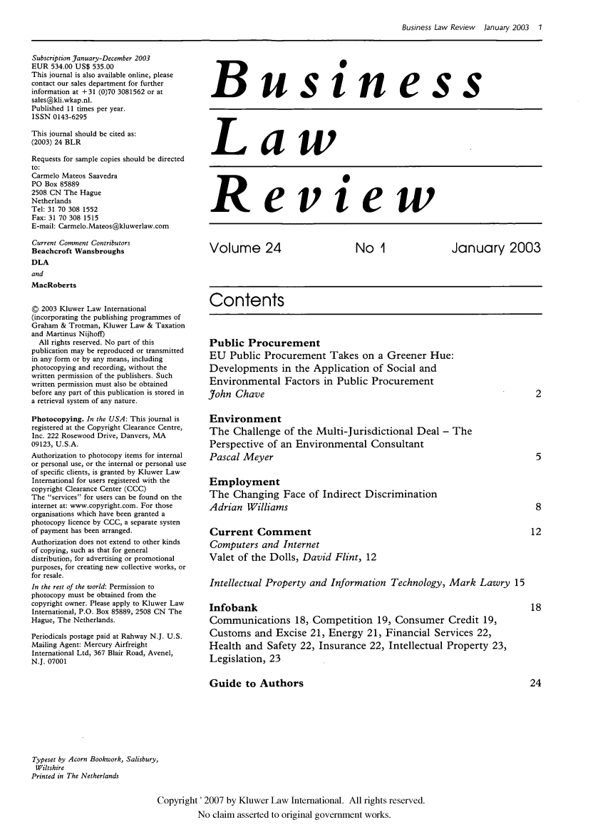 handle is hein.kluwer/blr0024 and id is 1 raw text is: Business Law Review January 2003 1

Subscription January-December 2003
EUR 534.00 US$ 535.00
This journal is also available online, please
contact our sales department for further
information at +31 (0)70 3081562 or at
sales@kli.wkap.nl.
Published 11 times per year.
ISSN 0143-6295
This journal should be cited as:
(2003) 24 BLR
Requests for sample copies should be directed
to:
Carmelo Mateos Saavedra
PO Box 85889
2508 CN The Hague
Netherlands
Tel: 31 70 308 1552
Fax: 31 70 308 1515
E-mail: Carmelo.Mateos@kluwerlaw.com
Current Comment Contributors
Beachcroft Wansbroughs
DLA
and
MacRoberts
© 2003 Kluwer Law International
(incorporating the publishing programmes of
Graham & Trotman, Kluwer Law & Taxation
and Martinus Nijhoff)
All rights reserved. No part of this
publication may be reproduced or transmitted
in any form or by any means, including
photocopying and recording, without the
written permission of the publishers. Such
written permission must also be obtained
before any part of this publication is stored in
a retrieval system of any nature.
Photocopying. In the USA: This journal is
registered at the Copyright Clearance Centre,
Inc. 222 Rosewood Drive, Danvers, MA
09123, U.S.A.
Authorization to photocopy items for internal
or personal use, or the internal or personal use
of specific clients, is granted by Kluwer Law
International for users registered with the
copyright Clearance Center (CCC)
The services for users can be found on the
internet at: www.copyright.com. For those
organisations which have been granted a
photocopy licence by CCC, a separate systen
of payment has been arranged.
Authorization does not extend to other kinds
of copying, such as that for general
distribution, for advertising or promotional
purposes, for creating new collective works, or
for resale.
In the rest of the world: Permission to
photocopy must be obtained from the
copyright owner. Please apply to Kluwer Law
International, P.O. Box 85889, 2508 CN The
Hague, The Netherlands.
Periodicals postage paid at Rahway N.J. U.S.
Mailing Agent: Mercury Airfreight
International Ltd, 367 Blair Road, Avenel,
N.J. 07001

Business

Law

Review

Volume 24        No 1       January 2003
Contents

Public Procurement
EU Public Procurement Takes on a Greener Hue:
Developments in the Application of Social and
Environmental Factors in Public Procurement
John Chave

Environment
The Challenge of the Multi-Jurisdictional Deal - The
Perspective of an Environmental Consultant
Pascal Meyer
Employment
The Changing Face of Indirect Discrimination
Adrian Williams
Current Comment
Computers and Internet
Valet of the Dolls, David Flint, 12
Intellectual Property and Information Technology, Mark Lawry 15
Infobank
Communications 18, Competition 19, Consumer Credit 19,
Customs and Excise 21, Energy 21, Financial Services 22,
Health and Safety 22, Insurance 22, Intellectual Property 23,
Legislation, 23

Guide to Authors
Typeset by Acorn Bookwork, Salisbury,
Wiltshire
Printed in The Netherlands
Copyright '2007 by Kluwer Law International. All rights reserved.
No claim asserted to original government works.



