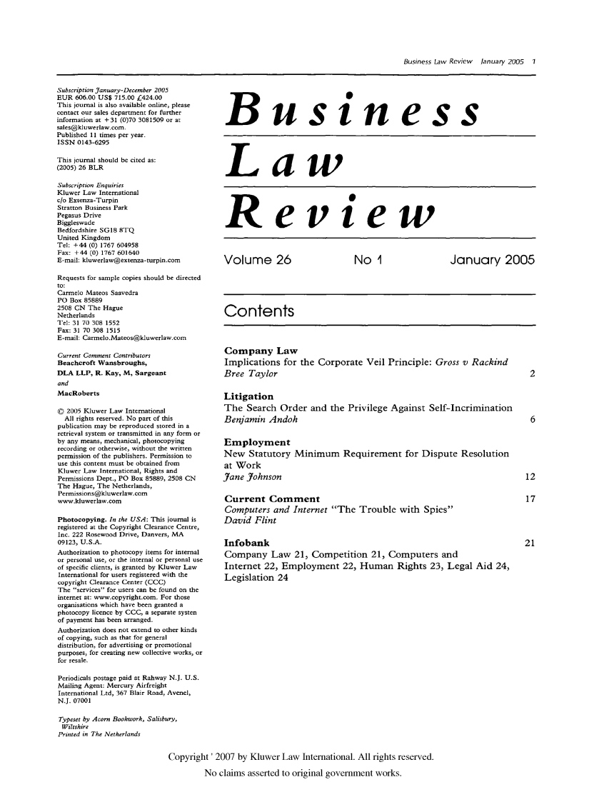 handle is hein.kluwer/blr0026 and id is 1 raw text is: Business Law Review  lanuary 2005  1

Subscription January-December 2005
EUR 606.00 US$ 715.00 C424.00
This journal is also available online, please
contact our sales department for further
information at +31 (0)70 3081509 or at
sales@kluwerlaw.com.
Published 11 times per year.
ISSN 0143-6295
This journal should be cited as:
(2005) 26 BLR
Subscription Enquiries
Kluwer Law International
c/o Extenza-Turpin
Stratton Business Park
Pegasus Drive
Biggleswade
Bedfordshire SG1B 8TQ
United Kingdom
Tel: +44 (0) 1767 604958
Fax: +44 (0) 1767 601640
E-mail: kluwerlaw@extenza-turpin.com
Requests for sample copies should be directed
to:
Carmelo Mateos Saavedra
PO Box 85889
2508 CN The Hague
Netherlands
Tel: 31 70 308 1552
Fax: 31 70 308 1515
E-mail: Carmelo.Mateos@kluwerlaw.com
Current Comment Contributors
Beachcroft Wansbroughs,
DLA LLP, R. Kay, M, Sargeant
and
MacRoberts
0 2005 Kluwer Law International
All rights reserved. No part of this
publication may be reproduced stored in a
retrieval system or transmitted in any form or
by any means, mechanical, photocopying
recording or otherwise, without the written
permission of the publishers. Permission to
use this content must be obtained from
Kluwer Law International, Rights and
Permissions Dept., PO Box 85889, 2508 CN
The Hague, The Netherlands,
Permissions@kluwerlaw.com
www.kluwerlaw.com
Photocopying. In the USA: This journal is
registered at the Copyright Clearance Centre,
Inc. 222 Rosewood Drive, Danvers, MA
09123, U.S.A.
Authorization to photocopy items for internal
or personal use, or the internal or personal use
of specific clients, is granted by Kluwer Law
International for users registered with the
copyright Clearance Center (CCC)
The services for users can be found on the
internet at: www.copyright.com. For those
organisations which have been granted a
photocopy licence by CCC, a separate systen
of payment has been arranged.
Authorization does not extend to other kinds
of copying, such as that for general
distribution, for advertising or promotional
purposes, for creating new collective works, or
for resale.

Business
Law
Review
Volume 26              No 1             January 2005
Contents
Company Law
Implications for the Corporate Veil Principle: Gross v Rackind
Bree Taylor                                           2
Litigation
The Search Order and the Privilege Against Self-Incrimination
Benjamin Andoh                                        6
Employment
New Statutory Minimum Requirement for Dispute Resolution
at Work
Jane Johnson                                         12
Current Comment                                      17
Computers and Internet The Trouble with Spies
David Flint
Infobank                                             21
Company Law 21, Competition 21, Computers and
Internet 22, Employment 22, Human Rights 23, Legal Aid 24,
Legislation 24

Periodicals postage paid at Rahway N.J. U.S.
Mailing Agent: Mercury Airfreight
International Ltd, 367 Blair Road, Avenel,
N.J. 07001
Typeset by Acorn Bookwork, Salisbury,
Wiltshire
Printed in The Netherlands
Copyright' 2007 by Kluwer Law International. All rights reserved.
No claims asserted to original government works.


