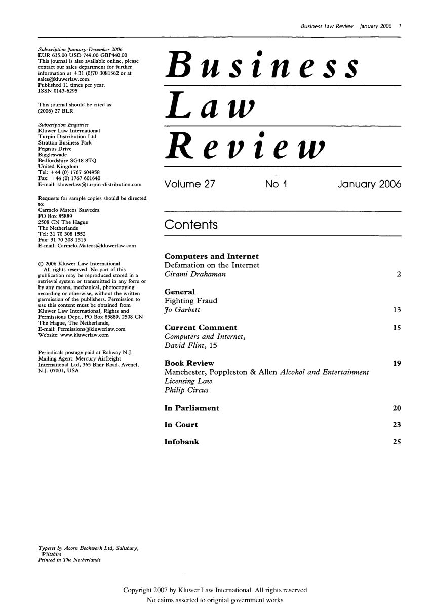 handle is hein.kluwer/blr0027 and id is 1 raw text is: Business Law Review  January 2006  1

Subscription January-December 2006
EUR 635.00 USD 749.00 GBP440.00
This journal is also available online, please
contact our sales department for further
information at + 31 (0)70 3081562 or at
sales@kluwerlaw.com.
Published 11 times per year.
ISSN 0143-6295
This journal should be cited as:
(2006) 27 BLR
Subscription Enquiries
Kluwer Law International
Turpin Distribution Ltd
Stratton Business Park
Pegasus Drive
Biggleswade
Bedfordshire SG18 8TQ
United Kingdom
Tel: +44 (0) 1767 604958
Fax: +44 (0) 1767 601640
E-mail: kluwerlaw@turpin-distribution.com
Requests for sample copies should be directed
to:
Carmelo Mateos Saavedra
PO Box 85889
2508 CN The Hague
The Netherlands
Tel: 31 70 308 1552
Fax: 31 70 308 1515
E-mail: Carmelo.Mateos@kluwerlaw.com
© 2006 Kluwer Law International
All rights reserved. No part of this
publication may be reproduced stored in a
retrieval system or transmitted in any form or
by any means, mechanical, photocopying
recording or otherwise, without the written
permission of the publishers. Permission to
use this content must be obtained from
Kluwer Law International, Rights and
Permissions Dept., PO Box 85889, 2508 CN
The Hague, The Netherlands,
E-mail: Permissions@kluwerlaw.com
Website: www.kluwerlaw.com
Periodicals postage paid at Rahway N.J.
Mailing Agent: Mercury Airfreight
International Ltd, 365 Blair Road, Avenel,
N.J. 07001, USA

Business
Law
Review
Volume 27           No 1          January 2006
Contents
Computers and Internet
Defamation on the Internet
Cirami Drahaman                              2
General
Fighting Fraud
Jo Garbett                                   13
Current Comment                              15
Computers and Internet,
David Flint, 15
Book Review                                  19
Manchester, Poppleston & Allen Alcohol and Entertainment
Licensing Law
Philip Circus

In Parliament
In Court
Infobank

Typeset by Acorn Bookwork Ltd, Salisbury,
Wiltshire
Printed in The Netherlands

Copyright 2007 by Kluwer Law International. All rights reserved
No caims asserted to orignial government works


