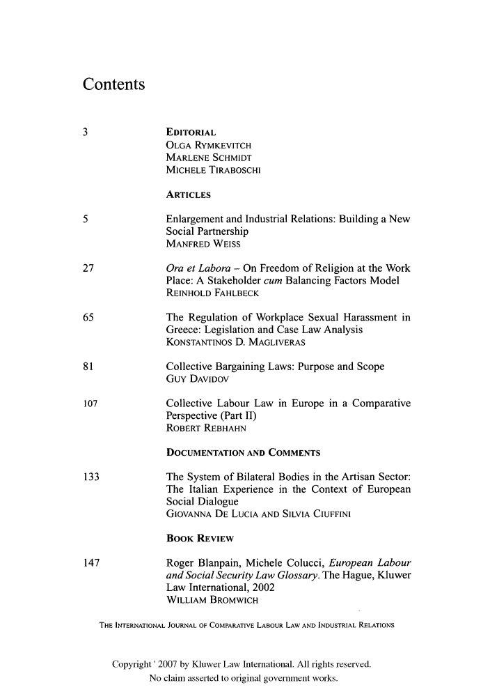 handle is hein.kluwer/cllir0020 and id is 1 raw text is: Contents
3               EDITORIAL
OLGA RYMKEVITCH
MARLENE SCHMIDT
MICHELE TiRABOSCHI
ARTICLES
5               Enlargement and Industrial Relations: Building a New
Social Partnership
MANFRED WEISS
27              Ora et Labora - On Freedom of Religion at the Work
Place: A Stakeholder cum Balancing Factors Model
REINHOLD FAHLBECK
65              The Regulation of Workplace Sexual Harassment in
Greece: Legislation and Case Law Analysis
KONSTANTINOS D. MAGLIVERAS
81              Collective Bargaining Laws: Purpose and Scope
Guy DAVIDOV
107             Collective Labour Law in Europe in a Comparative
Perspective (Part II)
ROBERT REBHAHN
DOCUMENTATION AND COMMENTS
133             The System of Bilateral Bodies in the Artisan Sector:
The Italian Experience in the Context of European
Social Dialogue
GIOVANNA DE LUCIA AND SILVIA CIUFFINI
BOOK REVIEW
147             Roger Blanpain, Michele Colucci, European Labour
and Social Security Law Glossary. The Hague, Kluwer
Law International, 2002
WILLIAM BROMWICH
THE INTERNATIONAL JOURNAL OF COMPARATIVE LABOUR LAW AND INDUSTRIAL RELATIONS
Copyright' 2007 by Kluwer Law International. All rights reserved.
No claim asserted to original government works.


