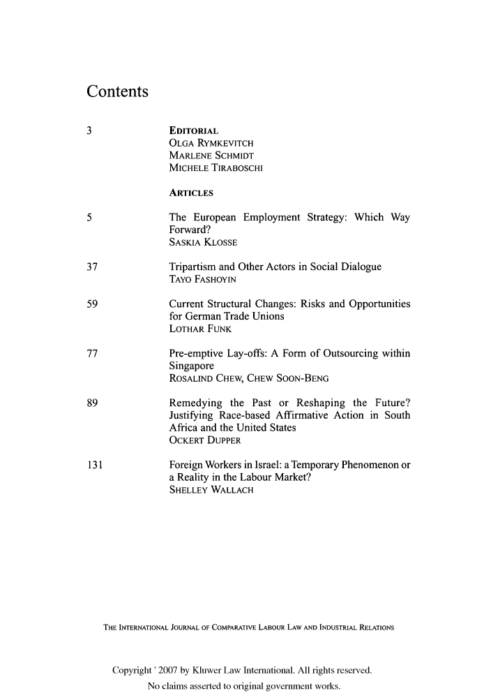 handle is hein.kluwer/cllir0021 and id is 1 raw text is: Contents
3               EDITORIAL
OLGA RYMKEVITCH
MARLENE SCHMIDT
MICHELE TIRABOSCHI
ARTICLES
5               The European Employment Strategy: Which Way
Forward?
SASKIA KLOSSE
37              Tripartism and Other Actors in Social Dialogue
TAYO FASHOYIN
59              Current Structural Changes: Risks and Opportunities
for German Trade Unions
LOTHAR FUNK
77              Pre-emptive Lay-offs: A Form of Outsourcing within
Singapore
ROSALIND CHEW, CHEW SOON-BENG
89              Remedying the Past or Reshaping the Future?
Justifying Race-based Affirmative Action in South
Africa and the United States
OCKERT DUPPER
131             Foreign Workers in Israel: a Temporary Phenomenon or
a Reality in the Labour Market?
SHELLEY WALLACH
TE INTERNATIONAL JOURNAL OF COMPARATIVE LABOUR LAW AND INDUSTRIAL RELATIONS
Copyright' 2007 by Kluwer Law International. All rights reserved.
No claims asserted to original government works.


