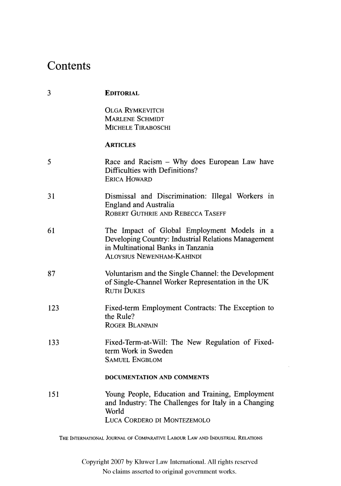 handle is hein.kluwer/cllir0024 and id is 1 raw text is: Contents
3              EDITORIAL
OLGA RYMKEVITCH
MARLENE SCHMIDT
MICHELE TIRABOSCHI
ARTICLES
5              Race and Racism - Why does European Law have
Difficulties with Definitions?
ERICA HOWARD
31             Dismissal and Discrimination: Illegal Workers in
England and Australia
ROBERT GUTHRIE AND REBECCA TASEFF
61             The Impact of Global Employment Models in a
Developing Country: Industrial Relations Management
in Multinational Banks in Tanzania
ALOYSIUS NEWENHAM-KAHINDI
87             Voluntarism and the Single Channel: the Development
of Single-Channel Worker Representation in the UK
RUTH DUKES
123            Fixed-term Employment Contracts: The Exception to
the Rule?
ROGER BLANPAIN
133            Fixed-Term-at-Will: The New Regulation of Fixed-
term Work in Sweden
SAMUEL ENGBLOM
DOCUMENTATION AND COMMENTS
151            Young People, Education and Training, Employment
and Industry: The Challenges for Italy in a Changing
World
LUCA CORDERO DI MONTEZEMOLO
THE INTERNATIONAL JOURNAL OF COMPARATIVE LABOUR LAW AND INDUSTRIAL RELATIONS
Copyright 2007 by Kluwer Law International. All rights reserved
No claims asserted to original government works.


