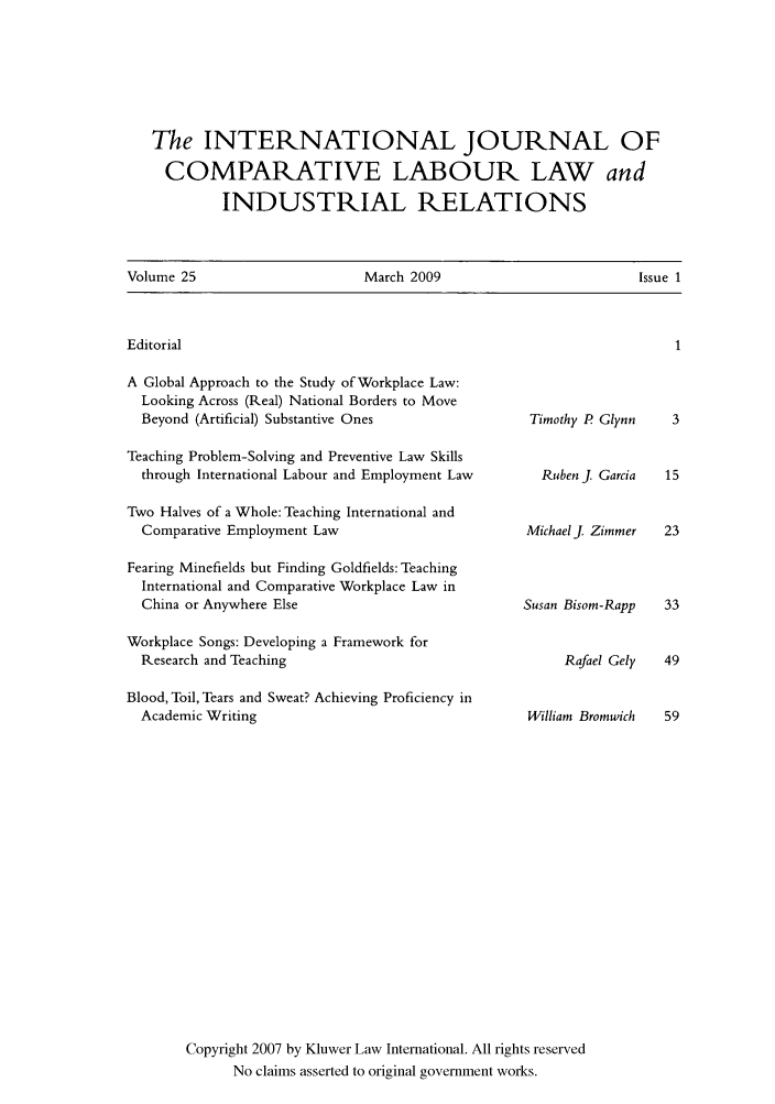 handle is hein.kluwer/cllir0025 and id is 1 raw text is: The INTERNATIONAL JOURNAL OF
COMPARATIVE LABOUR LAW and
INDUSTRIAL RELATIONS
Volume 25     March 2009      Issue 1

Editorial

A Global Approach to the Study of Workplace Law:
Looking Across (Real) National Borders to Move
Beyond (Artificial) Substantive Ones                  Timothy I
Teaching Problem-Solving and Preventive Law Skills
through International Labour and Employment Law        Ruben J
Two Halves of a Whole: Teaching International and
Comparative Employment Law                           MichaelJ
Fearing Minefields but Finding Goldfields: Teaching
International and Comparative Workplace Law in
China or Anywhere Else                               Susan Bisoj
Workplace Songs: Developing a Framework for
Research and Teaching                                     Raft
Blood, Toil, Tears and Sweat? Achieving Proficiency in
Academic Writing                                     William B
Copyright 2007 by Kluwer Law International. All rights reserved
No claims asserted to original government works.

Glynn
Garcia
Zimmer
m-Rapp

el Gely  49

romwich


