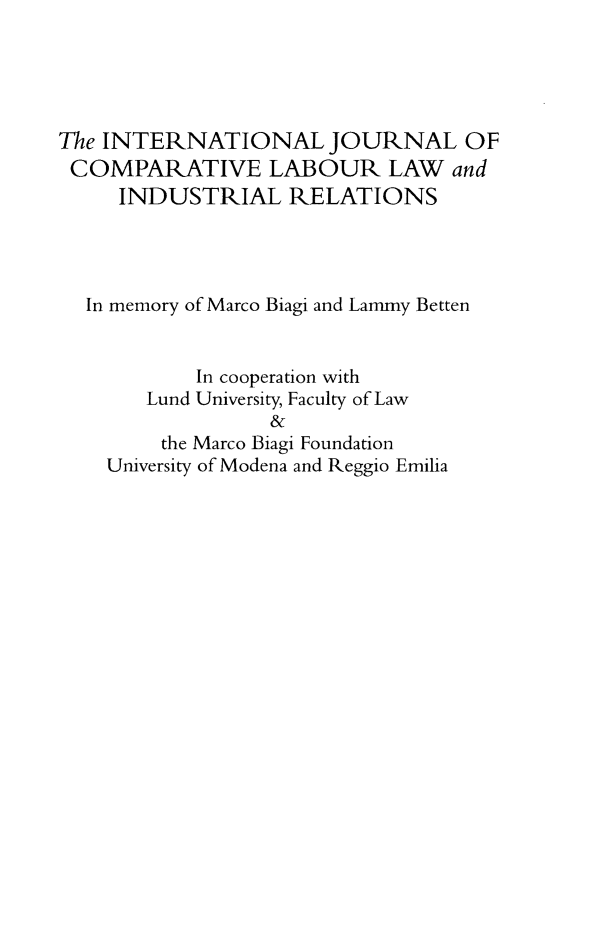 handle is hein.kluwer/cllir0031 and id is 1 raw text is: 





The INTERNATIONAL JOURNAL OF
COMPARATIVE LABOUR LAW and
     INDUSTRIAL RELATIONS




  In memory of Marco Biagi and Lammy Betten


           In cooperation with
       Lund University, Faculty of Law
                 &
        the Marco Biagi Foundation
    University of Modena and Reggio Emilia


