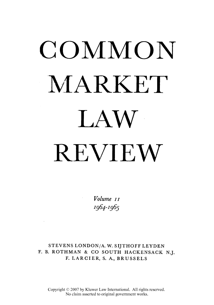 handle is hein.kluwer/cmlr0002 and id is 1 raw text is: COMMON
MARKET
LAW
REVIEW
Volume ii
1964-1965
STEVENS LONDON/A. W. SIJTHOFF LEYDEN
F. B. ROTHMAN & CO SOUTH HACKENSACK N.J.
F. LARCIER, S. A., BRUSSELS
Copyright © 2007 by Kluwer Law International. All rights reserved.
No claim asserted to original government works.


