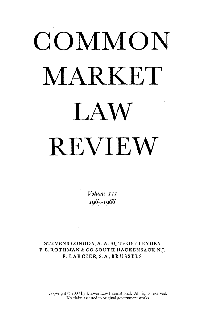 handle is hein.kluwer/cmlr0003 and id is 1 raw text is: COMMON
MARKET
LAW
REVIEW
Volume iii
1965-1,966
STEVENS LONDON/A. W. SIJTHOFF LEYDEN
F. B. ROTHMAN & CO SOUTH HACKENSACK N.J.
F. LARCIER, S. A., BRUSSELS
Copyright © 2007 by Kluwer Law International. All rights reserved.
No claim asserted to original government works.


