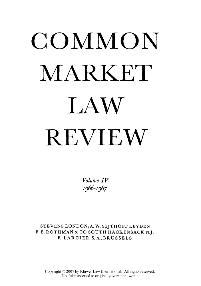 handle is hein.kluwer/cmlr0004 and id is 1 raw text is: COMMON
MARKET
LAW
REVIEW
Volume IV
1966-1967
STEVENS LONDON/A. W. SIJTHOFF LEYDEN
F. B. ROTHMAN & CO SOUTH HACKENSACK N.J.
F. LARCIER, S.A.,BRUSSELS
Copyright © 2007 by Kluwer Law International. All rights reserved.
No claim asserted to original government works


