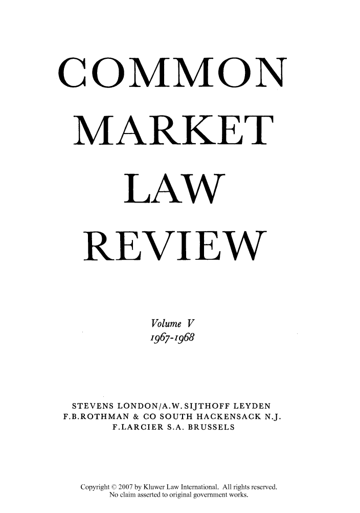 handle is hein.kluwer/cmlr0005 and id is 1 raw text is: COMMON
MARKET
LAW
REVIEW
Volume V
1967-1968
STEVENS LONDON/A.W. SIJTHOFF LEYDEN
F.B.ROTHMAN & CO SOUTH HACKENSACK N.J.
F.LARCIER S.A. BRUSSELS
Copyright © 2007 by Kluwer Law International. All rights reserved.
No claim asserted to original government works.


