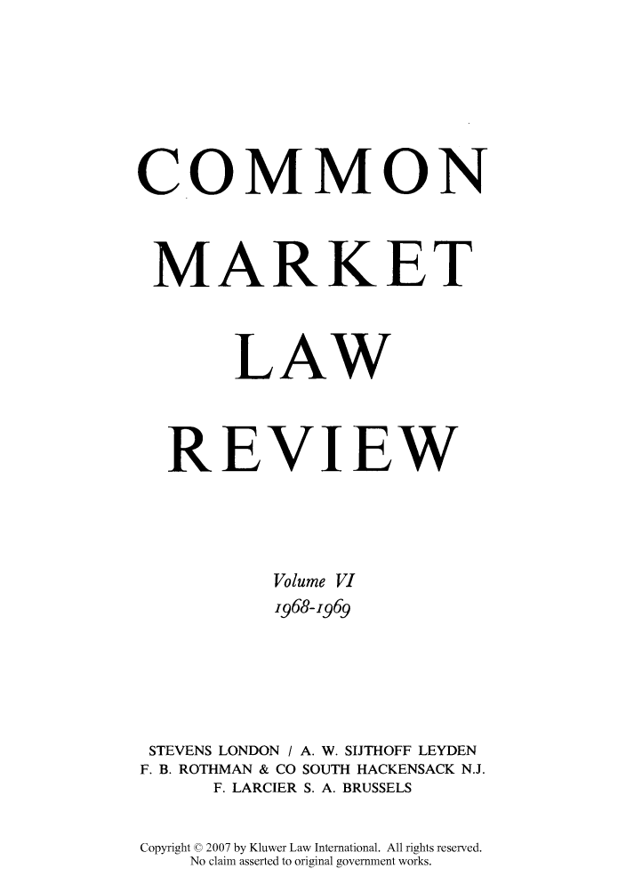 handle is hein.kluwer/cmlr0006 and id is 1 raw text is: COMMON
MARKET
LAW
REVIEW
Volume VI
1968-1969
STEVENS LONDON / A. W. SIJTHOFF LEYDEN
F. B. ROTHMAN & CO SOUTH HACKENSACK N.J.
F. LARCIER S. A. BRUSSELS
Copyright © 2007 by Kluwer Law International. All rights reserved.
No claim asserted to original government works.


