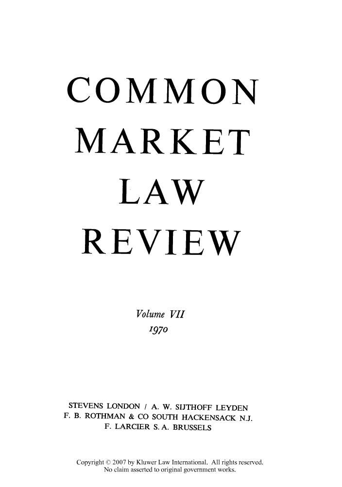 handle is hein.kluwer/cmlr0007 and id is 1 raw text is: COMMON
MARKET
LAW
REVIEW
Volume VII
1970
STEVENS LONDON / A. W. SIJTHOFF LEYDEN
F. B. ROTHMAN & CO SOUTH HACKENSACK N.J.
F. LARCIER S. A. BRUSSELS

Copyright © 2007 by Kluwer Law International. All rights reserved.
No claim asserted to original government works.


