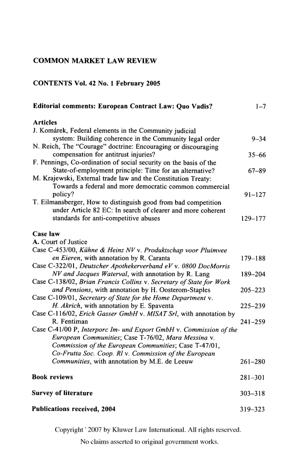 handle is hein.kluwer/cmlr0042 and id is 1 raw text is: COMMON MARKET LAW REVIEW

CONTENTS Vol. 42 No. 1 February 2005
Editorial comments: European Contract Law: Quo Vadis?            1-7
Articles
J. Komdrek, Federal elements in the Community judicial
system: Building coherence in the Community legal order   9-34
N. Reich, The Courage doctrine: Encouraging or discouraging
compensation for antitrust injuries?                     35-66
F. Pennings, Co-ordination of social security on the basis of the
State-of-employment principle: Time for an alternative?  67-89
M. Krajewski, External trade law and the Constitution Treaty:
Towards a federal and more democratic common commercial
policy?                                                 91-127
T. Eilmansberger, How to distinguish good from bad competition
under Article 82 EC: In search of clearer and more coherent
standards for anti-competitive abuses                  129-177
Case law
A. Court of Justice
Case C-453/00, Kiihne & Heinz NV v. Produktschap voor Pluimvee
en Eieren, with annotation by R. Caranta               179-188
Case C-322/01, Deutscher Apothekerverband e V v. 0800 DocMorris
NV and Jacques Waterval, with annotation by R. Lang    189-204
Case C- 13 8/02, Brian Francis Collins v. Secretary of State for Work
and Pensions, with annotation by H. Oosterom-Staples   205-223
Case C-109/01, Secretary of State for the Home Department v.
H. Akrich, with annotation by E. Spaventa              225-239
Case C- 116/02, Erich Gasser GmbH v. MISA T Srl, with annotation by
R. Fentiman                                            241-259
Case C-41/00 P, Interporc Im- und Export GmbH v. Commission of the
European Communities; Case T-76/02, Mara Messina v.
Commission of the European Communities; Case T-47/01,
Co-Frutta Soc. Coop. RI v. Commission of the European
Communities, with annotation by M.E. de Leeuw          261-280
Book reviews                                                 281-301
Survey of literature                                         303-318
Publications received, 2004                                  319-323
Copyright ' 2007 by Kluwer Law International. All rights reserved.
No claims asserted to original government works.


