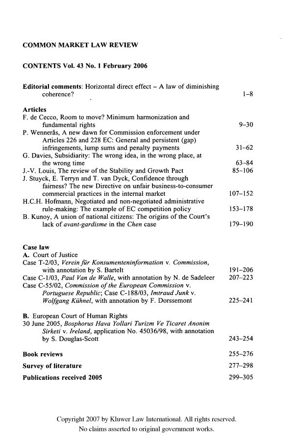handle is hein.kluwer/cmlr0043 and id is 1 raw text is: COMMON MARKET LAW REVIEW

CONTENTS Vol. 43 No. 1 February 2006
Editorial comments: Horizontal direct effect - A law of diminishing
coherence?                                                 1-8
Articles
F. de Cecco, Room to move? Minimum harmonization and
fundamental rights                                       9-30
P. Wenner~s, A new dawn for Commission enforcement under
Articles 226 and 228 EC: General and persistent (gap)
infringements, lump sums and penalty payments           31-62
G. Davies, Subsidiarity: The wrong idea, in the wrong place, at
the wrong time                                          63-84
J.-V. Louis, The review of the Stability and Growth Pact     85-106
J. Stuyck, E. Terryn and T. van Dyck, Confidence through
fairness? The new Directive on unfair business-to-consumer
commercial practices in the internal market            107-152
H.C.H. Hofmann, Negotiated and non-negotiated administrative
rule-making: The example of EC competition policy      153-178
B. Kunoy, A union of national citizens: The origins of the Court's
lack of avant-gardisme in the Chen case                179-190
Case law
A. Court of Justice
Case T-2/03, Verein fir Konsumenteninformation v. Commission,
with annotation by S. Bartelt                         191-206
Case C-1/03, Paul Van de Walle, with annotation by N. de Sadeleer  207-223
Case C-55/02, Commission of the European Commission v.
Portuguese Republic; Case C- 188/03, Imtraud Junk v.
Wolfgang Kiihnel, with annotation by F. Dorssemont    225-241
B. European Court of Human Rights
30 June 2005, Bosphorus Hava Yollari Turizm Ve Ticaret Anonim
Sirketi v. Ireland, application No. 45036/98, with annotation
by S. Douglas-Scott                                   243-254
Book reviews                                                255-276
Survey of literature                                        277-298
Publications received 2005                                  299-305
Copyright 2007 by Kluwer Law International. All rights reserved.
No claims asserted to original government works.


