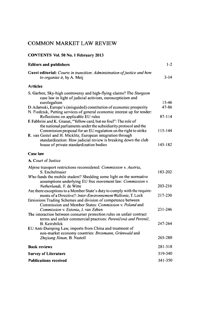 handle is hein.kluwer/cmlr0050 and id is 1 raw text is: COMMON MARKET LAW REVIEW
CONTENTS Vol. 50 No. 1 February 2013
Editors and publishers                                              1-2
Guest editorial: Courts in transition: Administration ofjustice and how
to organize it, by A. Meij                                   3-14
Articles
S. Garben, Sky-high controversy and high-flying claims? The Sturgeon
case law in light ofjudicial activism, euroscepticism and
eurolegalism                                                15-46
D. Adamski, Europe's (misguided) constitution of economic prosperity  47-86
N. Fiedziuk, Putting services of general economic interest up for tender:
Reflections on applicable EU rules                         87-114
E Fabbrini and K. Granat, Yellow card, but no foul: The role of
the national parliaments under the subsidiarity protocol and the
Commission proposal for an EU regulation on the right to strike  115-144
R. van Gestel and H. Micklitz, European integration through
standardization: How judicial review is breaking down the club
house of private standardization bodies                   145-182
Case law
A. Court of Justice
Alpine transport restrictions reconsidered: Commission v. Austria,
S. Enchelmaier                                            183-202
Who funds the mobile student? Shedding some light on the normative
assumptions underlying EU free movement law: Commission v.
Netherlands, E de Witte                                   203-216
Are there exceptions to a Member State's duty to comply with the require-
ments of a Directive?: Inter-Environnement Wallonie, T. Lock  217-230
Emissions Trading Schemes and division of competence between
Commission and Member States: Commission v. Poland and
Commission v. Estonia, J. van Zeben                       231-246
The interaction between consumer protection rules on unfair contract
terms and unfair commercial practices: Pereniov6 and Pereni6,
B. Keirsbilck                                             247-264
EU Anti-Dumping Law, imports from China and treatment of
non-market economy countries: Brosmann, Griinwald and
Zhejiang Xinan, B. Nastoll                                265-280
Book reviews                                                    281-318
Survey of Literature                                            319-340
Publications received                                           341-350


