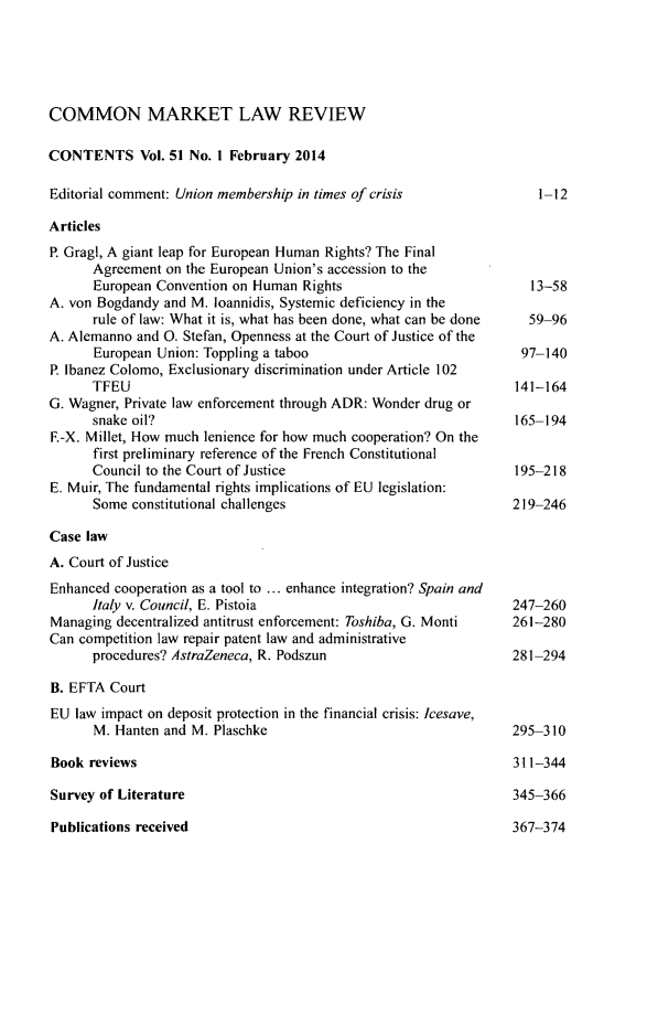 handle is hein.kluwer/cmlr0051 and id is 1 raw text is: COMMON MARKET LAW REVIEW
CONTENTS Vol. 51 No. 1 February 2014
Editorial comment: Union membership in times of crisis           1-12
Articles
P. Gragl, A giant leap for European Human Rights? The Final
Agreement on the European Union's accession to the
European Convention on Human Rights                        13-58
A. von Bogdandy and M. loannidis, Systemic deficiency in the
rule of law: What it is, what has been done, what can be done  59-96
A. Alemanno and 0. Stefan, Openness at the Court of Justice of the
European Union: Toppling a taboo                         97-140
P. lbanez Colomo, Exclusionary discrimination under Article 102
TFEU                                                     141-164
G. Wagner, Private law enforcement through ADR: Wonder drug or
snake oil?                                               165-194
F.-X. Millet, How much lenience for how much cooperation? On the
first preliminary reference of the French Constitutional
Council to the Court of Justice                         195-218
E. Muir, The fundamental rights implications of EU legislation:
Some constitutional challenges                          219-246
Case law
A. Court of Justice
Enhanced cooperation as a tool to ... enhance integration? Spain and
Italy v. Council, E. Pistoia                             247-260
Managing decentralized antitrust enforcement: Toshiba, G. Monti  261-280
Can competition law repair patent law and administrative
procedures? AstraZeneca, R. Podszun                     281-294
B. EFTA Court
EU law impact on deposit protection in the financial crisis: Icesave,
M. Hanten and M. Plaschke                               295-310
Book reviews                                                  311-344
Survey of Literature                                          345-366
Publications received                                         367-374


