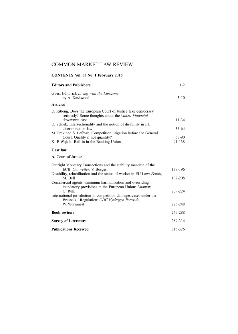 handle is hein.kluwer/cmlr0053 and id is 1 raw text is: 













COMMON MARKET LAW REVIEW

CONTENTS Vol. 53 No. 1 February 2016

Editors and Publishers                                                 1-2

Guest Editorial: Living with the Eurozone,
      by A. Dashwood                                                  3-10
Articles
D. Ritleng, Does the European Court of Justice take democracy
      seriously? Some thoughts about the Macro-Financial
      Assistance case                                                11-34
D. Schiek, Intersectionality and the notion of disability in EU
      discrimination law                                             35-64
M. Prek and S. Lefevre, Competition litigation before the General
      Court: Quality if not quantity?                                65-90
K.-P. Wojcik, Bail-in in the Banking Union                         91-138

Case law
A. Court of Justice

Outright Monetary Transactions and the stability mandate of the
      ECB:  Gauweiler, V Borger                                    139-196
Disability, rehabilitation and the status of worker in EU Law: Fenoll,
      M. Bell                                                      197-208
Commercial  agents, minimum harmonization and overriding
      mandatory provisions in the European Union: Unamar,
      G. Riuhl                                                    209-224
International jurisdiction in competition damages cases under the
      Brussels I Regulation: CDC Hydrogen Peroxide,
      W  Wurmnest                                                 225-248

Book  reviews                                                     249-288

Survey of Literature                                              289-314

Publications Received                                             315-326


