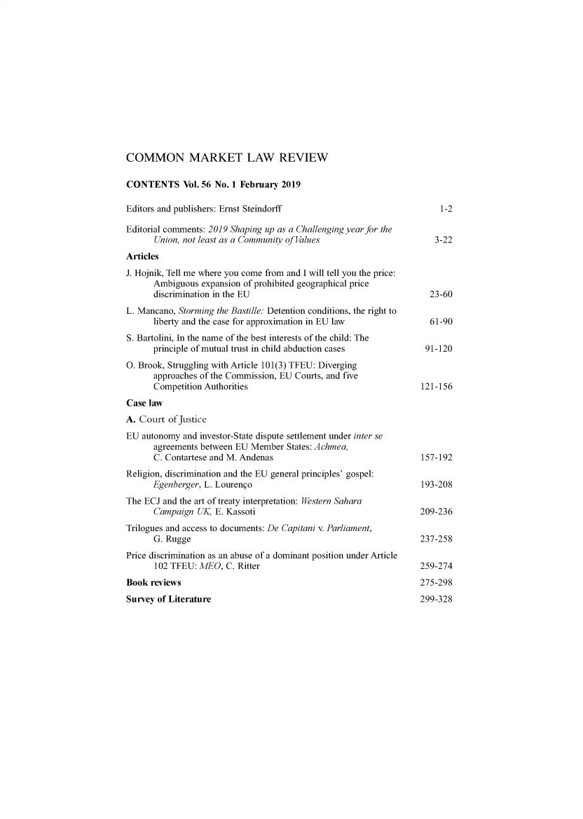 handle is hein.kluwer/cmlr0056 and id is 1 raw text is: 













COMMON MARKET LAW REVIEW

CONTENTS Vol. 56 No. 1 February 2019

Editors and publishers: Ernst Steindorff                               1-2

Editorial comments: 2019 Shaping up as a Challenging year for the
      Union, not least as a Community of Values                       3-22
Articles
J. Hojnik, Tell me where you come from and I will tell you the price:
      Ambiguous expansion of prohibited geographical price
      discrimination in the EU                                      23-60
L. Mancano, Storming the Bastille: Detention conditions, the right to
      liberty and the case for approximation in EU law               61-90
S. Bartolini, In the name of the best interests of the child: The
      principle of mutual trust in child abduction cases           91-120
0. Brook, Struggling with Article 101(3) TFEU: Diverging
      approaches of the Commission, EU Courts, and five
      Competition Authorities                                      121-156
Case law
A. Court of Justice
EU autonomy and investor-State dispute settlement under inter se
      agreements between EU Member States: Achmea,
      C. Contartese and M. Andenas                                 157-192
Religion, discrimination and the EU general principles' gospel:
      Egenberger, L. Lourengo                                      193-208
The ECJ and the art of treaty interpretation: Western Sahara
      Campaign UK, E. Kassoti                                     209-236
Trilogues and access to documents: De Capitani v. Parliament,
      G. Rugge                                                    237-258
Price discrimination as an abuse of a dominant position under Article
      102 TFEU: MEO, C. Ritter                                    259-274
Book reviews                                                      275-298


Survey of Literature


299-328


