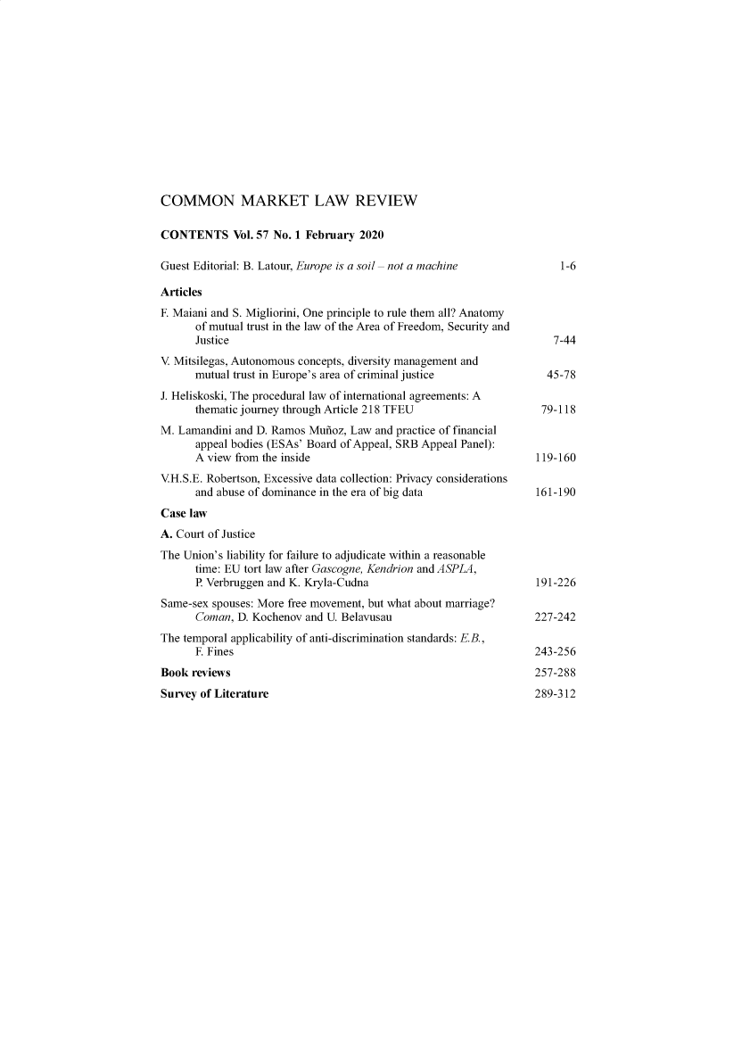 handle is hein.kluwer/cmlr0057 and id is 1 raw text is: 














COMMON MARKET LAW REVIEW

CONTENTS Vol. 57 No. 1   February  2020

Guest Editorial: B. Latour, Europe is a soil -not a machine           1-6

Articles
F. Maiani and S. Migliorini, One principle to rule them all? Anatomy
      of mutual trust in the law of the Area of Freedom, Security and
      Justice                                                        7-44
V. Mitsilegas, Autonomous concepts, diversity management and
      mutual trust in Europe's area of criminal justice             45-78
J. Heliskoski, The procedural law of international agreements: A
      thematic journey through Article 218 TFEU                    79-118
M. Lamandini and D. Ramos Munoz, Law  and practice of financial
      appeal bodies (ESAs' Board of Appeal, SRB Appeal Panel):
      A view from the inside                                      119-160
V.H.S.E. Robertson, Excessive data collection: Privacy considerations
      and abuse of dominance in the era of big data               161-190
Case law
A. Court of Justice
The Union's liability for failure to adjudicate within a reasonable
      time: EU tort law after Gascogne, Kendrion and ASPLA,
      P. Verbruggen and K. Kryla-Cudna                            191-226
Same-sex spouses: More free movement, but what about marriage?
      Coman,  D. Kochenov and U. Belavusau                       227-242
The temporal applicability of anti-discrimination standards: E.B.,
      F. Fines                                                   243-256
Book  reviews                                                    257-288


Survey of Literature


289-312


