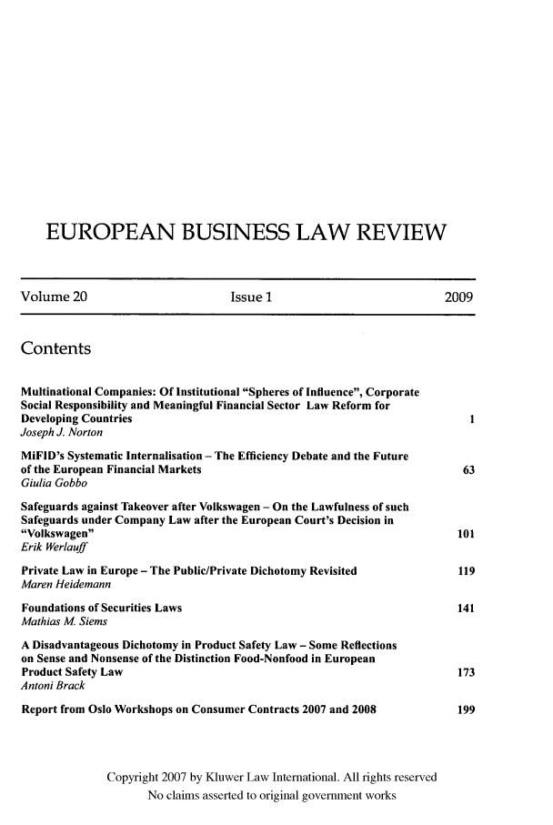 handle is hein.kluwer/eblr0020 and id is 1 raw text is: EUROPEAN BUSINESS LAW REVIEW
Volume 20                           Issue 1                             2009
Contents
Multinational Companies: Of Institutional Spheres of Influence, Corporate
Social Responsibility and Meaningful Financial Sector Law Reform for
Developing Countries                                                        1
Joseph J. Norton
MiFID's Systematic Internalisation - The Efficiency Debate and the Future
of the European Financial Markets                                          63
Giulia Gobbo
Safeguards against Takeover after Volkswagen - On the Lawfulness of such
Safeguards under Company Law after the European Court's Decision in
Volkswagen                                                              101
Erik Werlauff
Private Law in Europe - The Public/Private Dichotomy Revisited            119
Maren Heidemann
Foundations of Securities Laws                                            141
Mathias M Siems
A Disadvantageous Dichotomy in Product Safety Law - Some Reflections
on Sense and Nonsense of the Distinction Food-Nonfood in European
Product Safety Law                                                        173
Antoni Brack
Report from Oslo Workshops on Consumer Contracts 2007 and 2008            199
Copyright 2007 by Kluwer Law International. All rights reserved
No claims asserted to original government works


