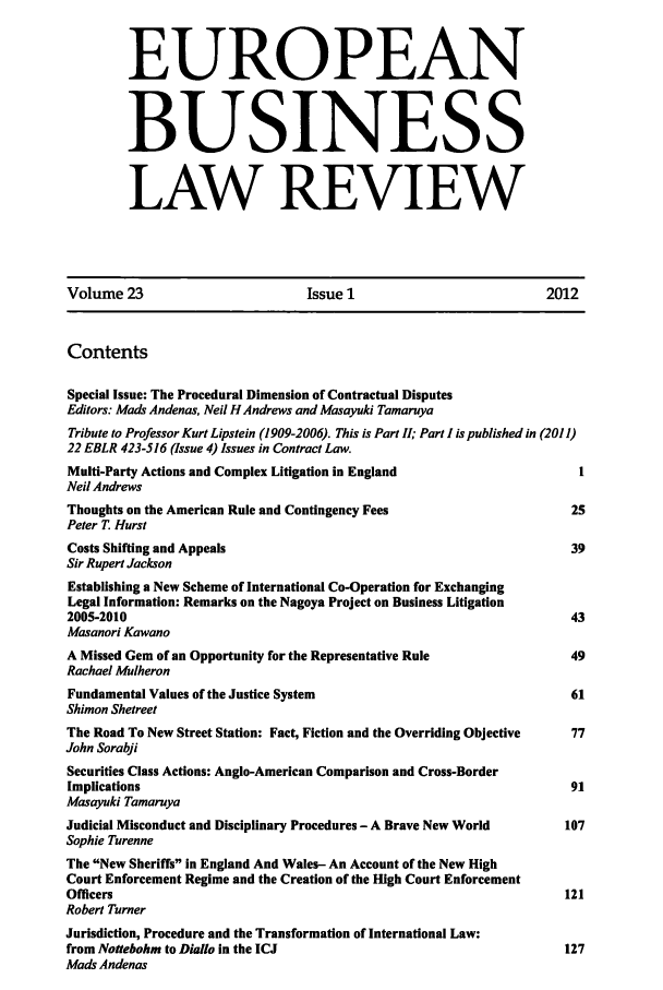 handle is hein.kluwer/eblr0023 and id is 1 raw text is: EUROPEAN
BUSINESS
LAW REVIEW

Volume 23                           Issue 1                            2012
Contents
Special Issue: The Procedural Dimension of Contractual Disputes
Editors: Mads Andenas, Neil H Andrews and Masayuki Tamaruya
Tribute to Professor Kurt Lipstein (1909-2006). This is Part II; Part I is published in (2011)
22 EBLR 423-516 (Issue 4) Issues in Contract Law.
Multi-Party Actions and Complex Litigation in England                       I
Neil Andrews
Thoughts on the American Rule and Contingency Fees                         25
Peter T Hurst
Costs Shifting and Appeals                                                 39
Sir Rupert Jackson
Establishing a New Scheme of International Co-Operation for Exchanging
Legal Information: Remarks on the Nagoya Project on Business Litigation
2005-2010                                                                  43
Masanori Kawano
A Missed Gem of an Opportunity for the Representative Rule                 49
Rachael Mulheron
Fundamental Values of the Justice System                                   61
Shimon Shetreet
The Road To New Street Station: Fact, Fiction and the Overriding Objective  77
John Sorabji
Securities Class Actions: Anglo-American Comparison and Cross-Border
Implications                                                               91
Masayuki Tamaruya
Judicial Misconduct and Disciplinary Procedures - A Brave New World       107
Sophie Turenne
The New Sheriffs in England And Wales- An Account of the New High
Court Enforcement Regime and the Creation of the High Court Enforcement
Officers                                                                  121
Robert Turner
Jurisdiction, Procedure and the Transformation of International Law:
from Notebohm to Diallo in the ICJ                                       127
Mads Andenas


