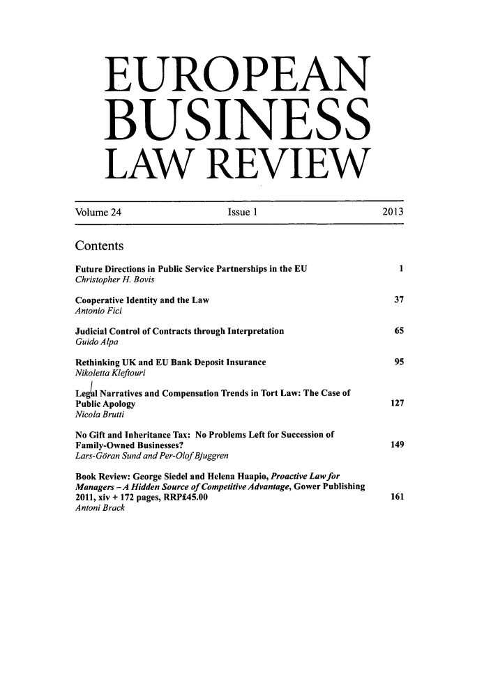 handle is hein.kluwer/eblr0024 and id is 1 raw text is: EUROPEAN
BUSINESS
LAW REVIEW
Volume 24                       Issue 1                          2013
Contents
Future Directions in Public Service Partnerships in the EU           1
Christopher H. Bovis
Cooperative Identity and the Law                                    37
Antonio Fici
Judicial Control of Contracts through Interpretation                65
Guido Alpa
Rethinking UK and EU Bank Deposit Insurance                         95
Nikoletta Kleftouri
Legal Narratives and Compensation Trends in Tort Law: The Case of
Public Apology                                                     127
Nicola Brutti
No Gift and Inheritance Tax: No Problems Left for Succession of
Family-Owned Businesses?                                           149
Lars-Gdran Sund and Per-Olof Bjuggren
Book Review: George Siedel and Helena Haapio, Proactive Law for
Managers - A Hidden Source of Competitive Advantage, Gower Publishing
2011, xiv + 172 pages, RRP£45.00                                   161
Antoni Brack


