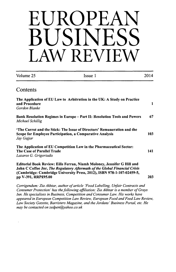 handle is hein.kluwer/eblr0025 and id is 1 raw text is: EUROPEAN
BUSINESS
LAW REVIEW
Volume 25                           Issue 1                         2014
Contents
The Application of EU Law to Arbitration in the UK: A Study on Practice
and Procedure
Gordon Blanke
Bank Resolution Regimes in Europe - Part II: Resolution Tools and Powers  67
Michael Schillig
'The Carrot and the Stick: The Issue of Directors' Remuneration and the
Scope for Employee Participation, a Comparative Analysis              103
Jay Gajjar
The Application of EU Competition Law in the Pharmaceutical Sector:
The Case of Parallel Trade                                            141
Lazaros G. Grigoriadis
Editorial Book Review: Eilis Ferran, Niamh Moloney, Jennifer G Hill and
John C Coffee Jnr, The Regulatory Aftermath of the Global Financial Crisis
(Cambridge: Cambridge University Press, 2012), ISBN 978-1-107-02459-5,
pp V-391, RRP£95.00                                                   203
Corrigendum: Zia Akhtar, author of article 'Food Labelling, Unfair Contracts and
Consumer Protection' has the following affiliation: Zia Akhtar is a member of Grays
Inn. He specialises in Business, Competition and Consumer Law. His works have
appeared in European Competition Law Review, European Food and Feed Law Review,
Law Society Gazette, Barristers Magazine, and the Jordans 'Business Portal, etc. He
may be contacted on zedpen@yahoo. co.uk


