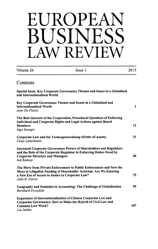 handle is hein.kluwer/eblr0026 and id is 1 raw text is: 





      EUROPEAN




      BUSINESS



      LAW REVIEW



Volume 26                      Issue 1                     2015


Contents

Special Issue: Key Corporate Governance Themes and Issues in a Globalised
and Internationalised World

Key Corporate Governance Themes and Issues in a Globalised and
Internationalised World                                       1
Jean Du Plessis

The Best Interests of the Corporation, Procedural Questions of Enforcing
Individual and Corporate Rights and Legal Actions against Board
Members                                                       13
Ingo Saenger

Corporate Law and the Vermoegensordnung (Order of Assets)    31
Claus Luttermann

Increased Corporate Governance Powers of Shareholders and Regulators
and the Role of the Corporate Regulator in Enforcing Duties Owed by
Corporate Directors and Managers                             49
Ian Ramsay

The Move from Private Enforcement to Public Enforcement and Now the
Move to Litigation Funding of Shareholder Activism: Are We Entering
a New Era of Access to Justice in Corporate Law?              75
John H. Farrar

Geography and Semiotics in Accounting: The Challenge of Globalisation     95
Bernhard Grossfeld

Experience of Internationalization of Chinese Corporate Law and
Corporate Governance: How to Make the Hybrid of Civil Law and
Common  Law Work?                                            107
Liu Junhai


