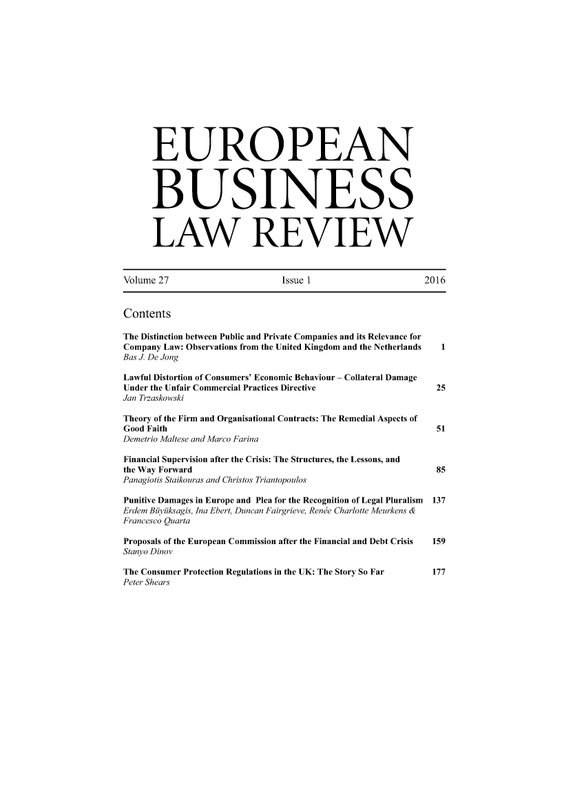 handle is hein.kluwer/eblr0027 and id is 1 raw text is: 















      EUROPEAN




      BUSINESS



      LAW REVIEW



Volume 27                      Issue 1                    2016


Contents

The Distinction between Public and Private Companies and its Relevance for
Company Law: Observations from the United Kingdom and the Netherlands    1
Bas J. De Jong

Lawful Distortion of Consumers' Economic Behaviour - Collateral Damage
Under the Unfair Commercial Practices Directive              25
Jan Trzaskowski

Theory of the Firm and Organisational Contracts: The Remedial Aspects of
Good Faith                                                   51
Demetrio Maltese and Marco Farina

Financial Supervision after the Crisis: The Structures, the Lessons, and
the Way Forward                                              85
Panagiotis Staikouras and Christos Triantopoulos

Punitive Damages in Europe and Plea for the Recognition of Legal Pluralism  137
Erdem Biiyiiksagis, Ina Ebert, Duncan Fairgrieve, Rende Charlotte Meurkens &
Francesco Quarta

Proposals of the European Commission after the Financial and Debt Crisis  159
Stanyo Dinov

The Consumer Protection Regulations in the UK: The Story So Far        177
Peter Shears


