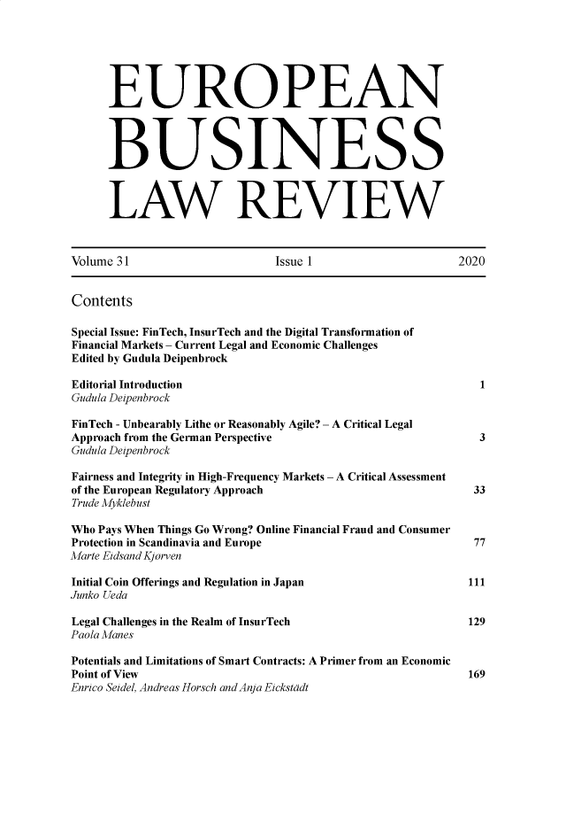 handle is hein.kluwer/eblr0031 and id is 1 raw text is: 






      EUROPEAN




      BUSINESS



      LAW REVIEW



Volume 31                     Issue 1                    2020


Contents

Special Issue: FinTech, InsurTech and the Digital Transformation of
Financial Markets - Current Legal and Economic Challenges
Edited by Gudula Deipenbrock

E ditorial Introduction                                     1
Gudula Deipenbrock

FinTech - Unbearably Lithe or Reasonably Agile? - A Critical Legal
Approach from the German Perspective                        3
Gudula Deipenbrock

Fairness and Integrity in High-Frequency Markets - A Critical Assessment
of the European Regulatory Approach                         33
Trude Myklebust

Who Pays When Things Go Wrong? Online Financial Fraud and Consumer
Protection in Scandinavia and Europe                        77
Marte Eidsand Kjorven

Initial Coin Offerings and Regulation in Japan             111
Junko Ueda

Legal Challenges in the Realm of InsurTech                 129
Paola Manes

Potentials and Limitations of Smart Contracts: A Primer from an Economic
Point of View                                              169
Enrico Seidel, Andreas Horsch and Anja Eickstddt


