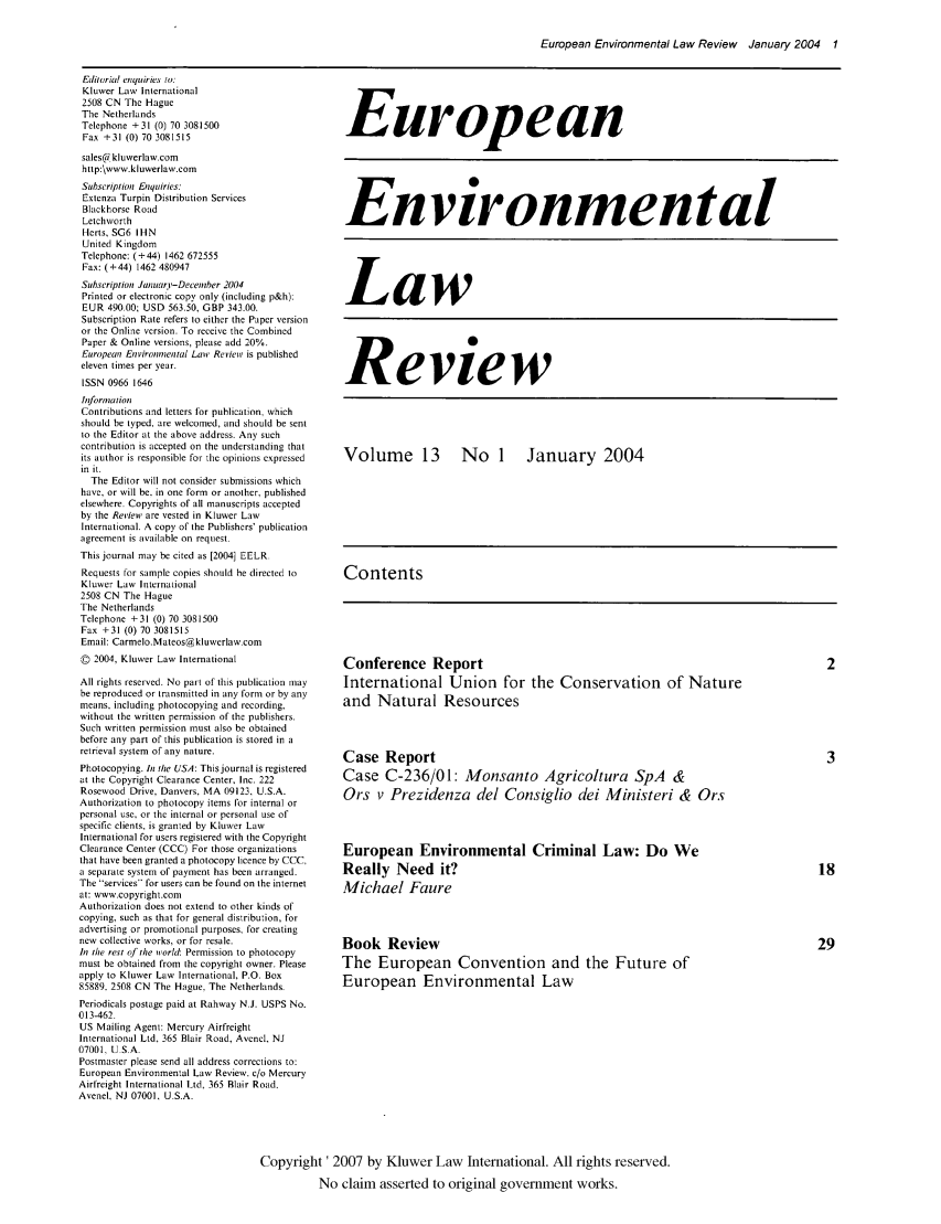 handle is hein.kluwer/eelr0013 and id is 1 raw text is: European Environmental Law Review January 2004 1

Editorial enquiries to:
Kluwer Law International
2508 CN The Hague
The Netherlands
Telephone + 31 (0) 70 3081500
Fax +31 (0) 70 3081515
sales@kluwerlaw.com
http:\www.kluwerlaw.com
Subscription Enquiries:
Extenza Turpin Distribution Services
Blackhorse Road
Letchworth
Hefts, SG6 IHN
United Kingdom
Telephone: (+44) 1462 672555
Fas : (+44) 1462 480947
Subscription Januar -December 2004
Printed or electronic copy only (including p&h):
EUR 490.00; USD 563.50, GBP 343.00.
Subscription Rate refers to either the Paper version
or the Online version. To receive the Combined
Paper & Online versions, please add 20%.
European Environmental Law Review, is published
eleven times per year.
ISSN 0966 1646
Information
Contributions and letters for publication, which
should be typed, are welcomed, and should be sent
to the Editor at the above address. Any such
contribution is accepted on the understanding that
its author is responsible for the opinions expressed
in it.
The Editor will not consider submissions which
have, or will be. in one form or another, published
elsewhere- Copyrights of all manuscripts accepted
by the Revien, are vested in Kluwer Law
International. A copy of the Publishers' publication
agreement is available on request.
This journal may be cited as [2004] EELR.
Requests for sample copies should he directed to
Kluwer Law International
2508 CN The Hague
The Netherlands
Telephone +31 (0) 70 3081500
Fax +31 (0) 70 3081515
Email: Carmelo.Mateos@ kluwerlaw.com
D 2004, Kluwer Law International
All rights reserved. No part of this publication may
be reproduced or transmitted in any form or by any
means, including photocopying and recording,
without the written permission of the publishers.
Such written permission must also be obtained
before any part of this publication is stored in a
retrieval system of any nature.
Photocopying. In the USA: This journal is registered
at the Copyright Clearance Center, Inc. 222
Rosewood Drive, Danvers, MA 09123, U.S.A.
Authorization to photocopy items for internal or
personal use, or the internal or personal use of
specific clients, is granted by Kluwer Law
International for users registered with the Copyright
Clearance Center (CCC) For those organizations
that have been granted a photocopy licence by CCC
a separate system of payment has been arranged.
The services for users can be found on the internet
at: www.copyright.com
Authorization does not extend to other kinds of
copying, such as that for general distribution, for
advertising or promotional purposes, for creating
new collective works, or for resale.
In the rest of tie world: Permission to photocopy
must be obtained from the copyright owner. Please
apply to Kluwer Law International, P.O. Box
85889. 2508 CN The Hague, The Netherlands.
Periodicals postage paid at Rahway N.J. USPS No.
013-462-
US Mailing Agent: Mercury Airfreight
International Ltd, 365 Blair Road. Avenel, NJ
07001, U.S.A.
Postmaster please send all address corrections to:
European Environmental Law Review. c/o Mercury
Airfreight International Ltd, 365 Blair Road,
Avenel. NJ 07001, U.S.A.

European
Environmental
Law
Review
Volume 13 No 1 January 2004
Contents
Conference Report                    2
International Union for the Conservation of Nature
and Natural Resources

Case Report
Case C-236/01: Monsanto Agrico/tura SpA &
Ors v Prezidenza del Consiglio dei Ministeri & Ors
European Environmental Criminal Law: Do We
Really Need it?
Michael Faure
Book Review
The European Convention and the Future of
European Environmental Law

Copyright' 2007 by Kluwer Law International. All rights reserved.
No claim asserted to original government works.


