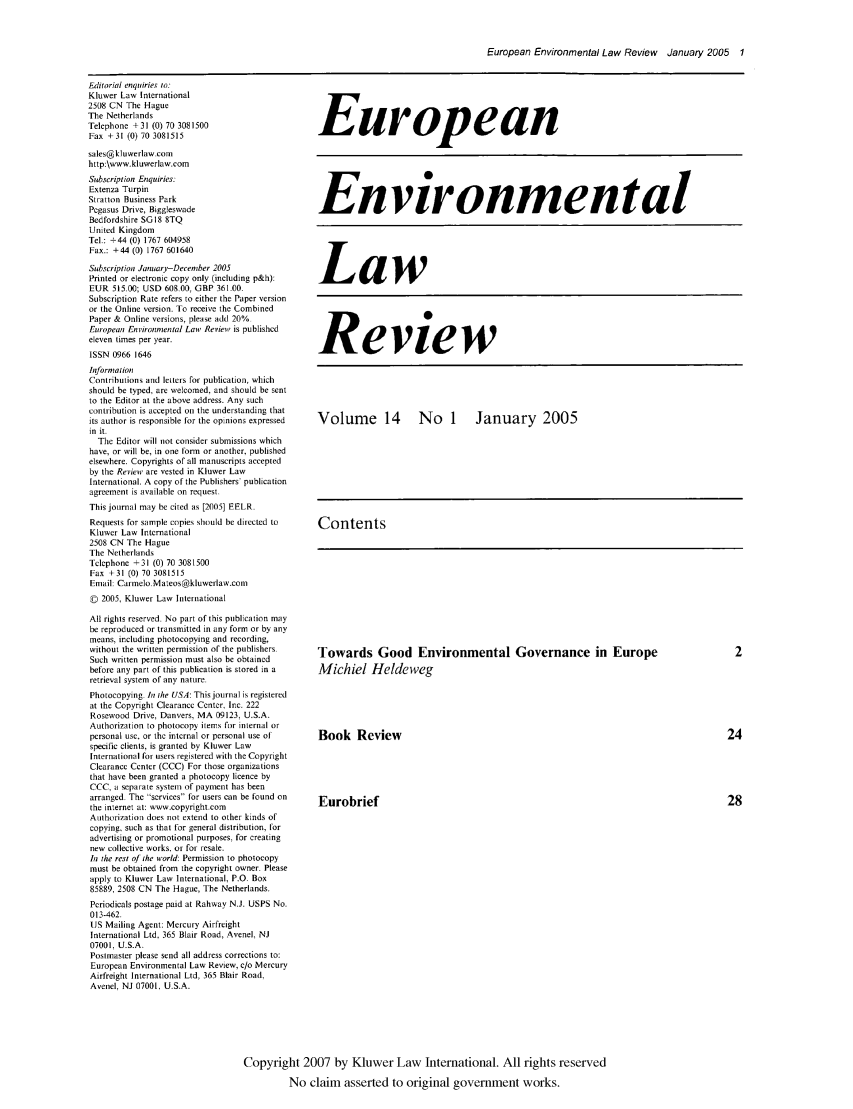 handle is hein.kluwer/eelr0014 and id is 1 raw text is: European Environmental Law Review January 2005 1

Editorial enquiries to:
Kluwer Law International
2508 CN The Hague
The Netherlands
Telephone +31 (0) 70 3081500
Fax +31 (0) 70 3081515
sales@kluwerlaw.com
http:\www.kluwerlaw.com
Subscription Enquiries:
Extenza Turpin
Stratton Business Park
Pegasus Drive, Biggleswade
Bedfordshire SG18 8TQ
United Kingdom
Tel.: +44 (0) 1767 604958
Fax.: +44 (0) 1767 601640
Subscription JanuarjDecember 2005
Printed or electronic copy only (including p&h):
EUR 515.00; USD 608.00, GBP 361.00.
Subscription Rate refers to either the Paper version
or the Online version. To receive the Combined
Paper & Online versions, please add 20%
European Environmental Law Review is published
eleven times per year.
ISSN 0966 1646
Informalion
Contributions and letters for publication, which
should be typed, are welcomed, and should be sent
to the Editor at the above address. Any such
contribution is accepted on the understanding that
its author is responsible for the opinions expressed
in it.
The Editor will not consider submissions which
have, or will be, in one form or another, published
elsewhere. Copyrights of all manuscripts accepted
by the Review are vested in Kluwer Law
International. A copy of the Publishers' publication
agreement is available on request.
This journal may be cited as [2005] EELR.
Requests for sample copies should be directed to
Kluwer Law International
2508 CN The Hague
The Netherlands
Telephone +31 (0) 70 3081500
Fax +31 (0) 70 3081515
Email Carmelo. Mateos@kluwerlaw.com
V 2005, Kluwer Law Iternational
All rights reserved. No part of this publication may
be reproduced or transmitted in any form or by any
means, including photocopying and recording,
without the written permission of the publishers.
Such written permission must also be obtained
before any part of this publication is stored in a
retrieval system of any nature.
Photocopying. In the USA: This journal is registered
at the Copyright Clearance Center, Inc. 222
Rosewood Drive, Danvers, MA 09123, U.S.A.
Authorization to photocopy items for internal or
personal use, or the internal or personal use of
specific clients, is granted by Kluwer Law
International for users registered with the Copyright
Clearance Center (CCC) For those organizations
that have been granted a photocopy licence by
CCC, i separate system of payment has been
arranged. The services for users can be found on
the internet at: www.copyright.com
Authorization does not extend to other kinds of
copying, such as that for general distribution, for
advertising or promotional purposes, for creating
new collective works, or for resale.
In the rest of ihe world: Permission to photocopy
must be obtained from the copyright owner. Please
apply to Kluwer Law International, P.O. Box
85889, 2508 CN The Hague, The Netherlands.
Periodicals postage paid at Rahway N.J. USPS No.
013-462.
US Mailing Agent: Mercury Airfreight
International Ltd. 365 Blair Road, Avenel, NJ
07001, U.S.A.
Postmaster please send all address corrections to:
European Environmental Law Review, c/o Mercury
Airfreight International Ltd, 365 Blair Road,
Avenel NJ 07001. U.S.A.

European
Environmental
Law
Review
Volume 14  No 1  January 2005
Contents

Towards Good Environmental Governance in Europe
Michiel Heldeweg
Book Review
Eurobrief

Copyright 2007 by Kluwer Law International. All rights reserved
No claim asserted to original government works.


