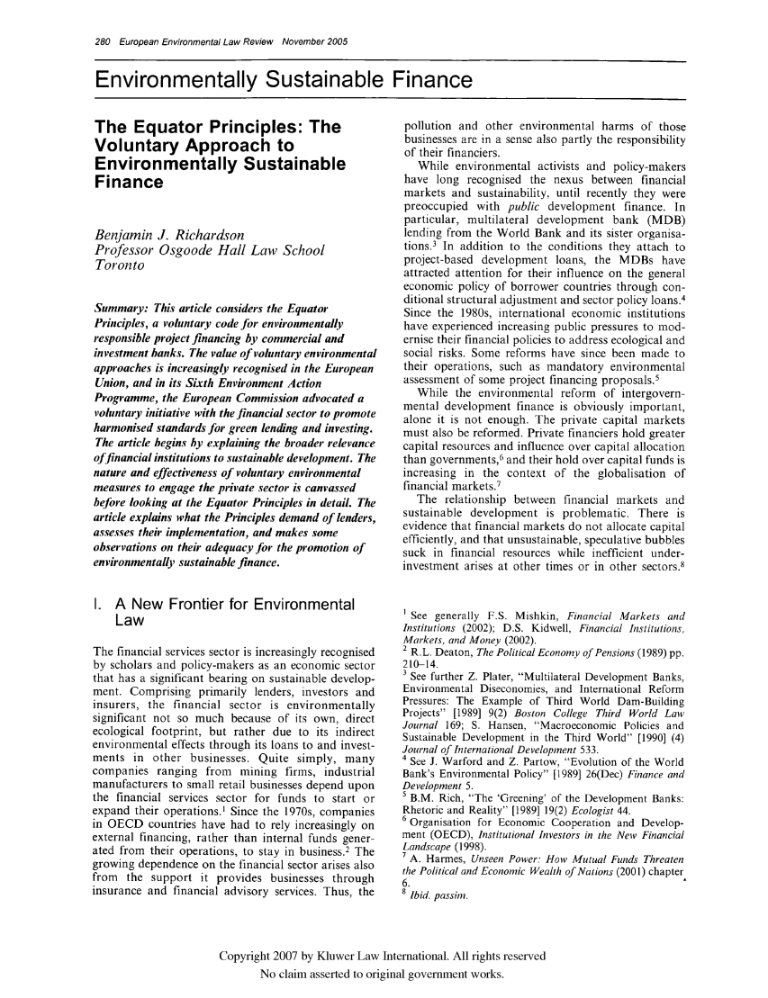 handle is hein.kluwer/eelr0014 and id is 280 raw text is: 280 European Environmental Law Review November 2005
Environmentally Sustainable Finance

The Equator Principles: The
Voluntary Approach to
Environmentally Sustainable
Finance
Benjamin J. Richardson
Professor Osgoode Hall Law School
Toronto
Summary: This article considers the Equator
Principles, a voluntary code br environmentally
responsible project financing by commercial and
investment banks. The value of voluntary environmental
approaches is increasingly recognised in the European
Union, and in its Sixth Environment Action
Programme, the European Commission advocated a
voluntary initiative with the financial sector to promote
harmonised standards for green lending and investing.
The article begins by explaining the broader relevance
offinancial institutions to sustainable de velopment. The
nature and effectiveness of voluntary environmental
measures to engage the private sector is canvassed
before looking at the Equator Principles in detail. The
article explains what the Principles demand of lenders,
assesses their implementation, and makes some
observations on their adequacy for the promotion of
environmentally sustainable finance.
I. A New Frontier for Environmental
Law
The financial services sector is increasingly recognised
by scholars and policy-makers as an economic sector
that has a significant bearing on sustainable develop-
ment. Comprising primarily lenders, investors and
insurers, the financial sector is environmentally
significant not so much because of its own, direct
ecological footprint, but rather due to its indirect
environmental effects through its loans to and invest-
ments in other businesses. Quite simply, many
companies ranging from mining firms, industrial
manufacturers to small retail businesses depend upon
the financial services sector for funds to start or
expand their operations.' Since the 1970s, companies
in OECD countries have had to rely increasingly on
external financing, rather than internal funds gener-
ated from their operations, to stay in business.2 The
growing dependence on the financial sector arises also
from the support it provides businesses through
insurance and financial advisory services. Thus, the

pollution and other environmental harms of those
businesses are in a sense also partly the responsibility
of their financiers.
While environmental activists and policy-makers
have long recognised the nexus between financial
markets and sustainability. until recently they were
preoccupied with public development finance. In
particular, multilateral development bank (MDB)
lending from the World Bank and its sister organisa-
tions.3 In addition to the conditions they attach to
project-based development loans, the MDBs have
attracted attention for their influence on the general
economic policy of borrower countries through con-
ditional structural adjustment and sector policy loans.4
Since the 1980s, international economic institutions
have experienced increasing public pressures to mod-
ernise their financial policies to address ecological and
social risks. Some reforms have since been made to
their operations, such as mandatory environmental
assessment of some project financing proposals.5
While the environmental reform of intergovern-
mental development finance is obviously important,
alone it is not enough. The private capital markets
must also be reformed. Private financiers hold greater
capital resources and influence over capital allocation
than governments,6 and their hold over capital funds is
increasing in the context of the globalisation of
financial markets.7
The relationship between financial markets and
sustainable development is problematic. There is
evidence that financial markets do not allocate capital
efficiently, and that unsustainable, speculative bubbles
suck in financial resources while inefficient under-
investment arises at other times or in other sectors.8
1See generally F.S. Mishkin, Financial Markets and
Institutions (2002); D.S. Kidwell, Financial Institutions,
Markets, and Money (2002).
2 R.L. Deaton, The Political Economy of Pensions (1989) pp.
210-14.
3 See further Z. Plater, Multilateral Development Banks,
Environmental Diseconomies, and International Reform
Pressures: The Example of Third World Dam-Building
Projects [1989] 9(2) Boston College Third World Law
Journal 169; S. Hansen, Macroeconomic Policies and
Sustainable Development in the Third World [1990] (4)
Journal of International Development 533.
4 See J. Warford and Z. Partow, Evolution of the World
Bank's Environmental Policy [1989] 26(Dec) Finance and
Development 5.
5 B.M. Rich, The 'Greening' of the Development Banks:
Rhetoric and Reality [1989] 19(2) Ecologist 44.
6 Organisation for Economic Cooperation and Develop-
ment (OECD), Institutional Investors in the New Financial
Landscape (1998).
7 A. Harmes, Unseen Power: How Mutual Funds Threaten
the Political and Economic Wealth of Nations (2001) chapter
6.
8 Ibid. passim.

Copyright 2007 by Kluwer Law International. All rights reserved
No claim asserted to original government works.


