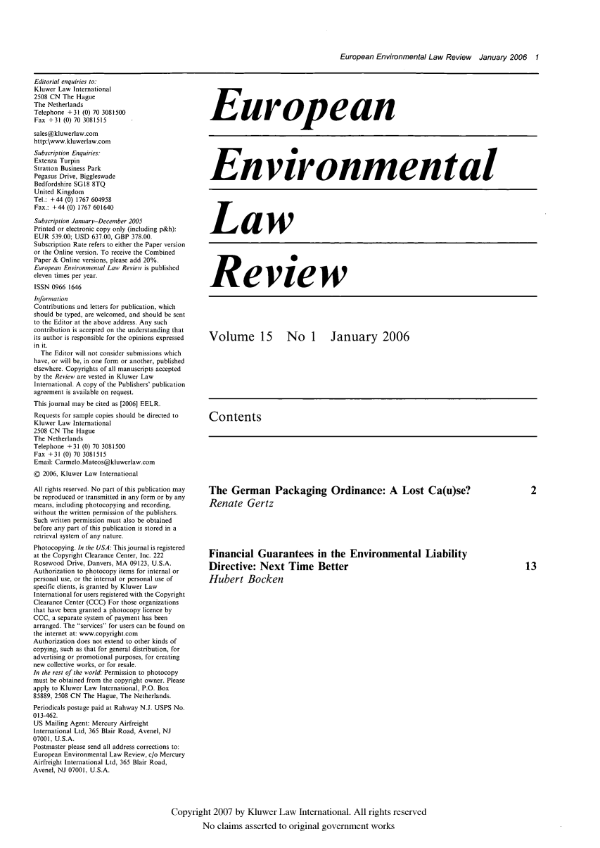 handle is hein.kluwer/eelr0015 and id is 1 raw text is: European Environmental Law Review January 2006 1

Editorial enquiries to:
Kluwer Law International
2508 CN The Hague
The Netherlands
Telephone +31 (0) 70 3081500
Fax +31 (0) 70 3081515
sales@kluwerlaw.com
http:\www.kluwerlaw.com
Subscription Enquiries:
Extenza Turpin
Stratton Business Park
Pegasus Drive, Biggleswade
Bedfordshire SGI8 8TQ
United Kingdom
Tel.: +44 (0) 1767 604958
Fax.: +44 (0) 1767 601640
Subscription January-December 2005
Printed or electronic copy only (including p&h):
EUR 539.00; USD 637.00, GBP 378.00.
Subscription Rate refers to either the Paper version
or the Online version. To receive the Combined
Paper & Online versions, please add 20%.
European Environmental Law Review is published
eleven times per year.
ISSN 0966 1646
Information
Contributions and letters for publication, which
should be typed, are welcomed, and should be sent
to the Editor at the above address. Any such
contribution is accepted on the understanding that
its author is responsible for the opinions expressed
in it.
The Editor will not consider submissions which
have, or will be, in one form or another, published
elsewhere. Copyrights of all manuscripts accepted
by the Review are vested in Kluwer Law
International. A copy of the Publishers' publication
agreement is available on request.
This journal may be cited as [2006] EELR.
Requests for sample copies should be directed to
Kluwer Law International
2508 CN The Hague
The Netherlands
Telephone + 31 (0) 70 3081500
Fax +31 (0) 70 3081515
Email: Carmelo. Mateos@kluwerlaw.com
© 2006, Kluwer Law International
All rights reserved. No part of this publication may
be reproduced or transmitted in any form or by any
means, including photocopying and recording,
without the written permission of the publishers.
Such written permission must also be obtained
before any part of this publication is stored in a
retrieval system of any nature.
Photocopying. In the USA: This journal is registered
at the Copyright Clearance Center, Inc. 222
Rosewood Drive, Danvers, MA 09123, U.S.A.
Authorization to photocopy items for internal or
personal use, or the internal or personal use of
specific clients, is granted by Kluwer Law
International for users registered with the Copyright
Clearance Center (CCC) For those organizations
that have been granted a photocopy licence by
CCC, a separate system of payment has been
arranged. The services for users can be found on
the internet at: www.copyright.com
Authorization does not extend to other kinds of
copying, such as that for general distribution, for
advertising or promotional purposes, for creating
new collective works, or for resale.
In the rest of the world: Permission to photocopy
must be obtained from the copyright owner. Please
apply to Kluwer Law International, P.O. Box
85889, 2508 CN The Hague, The Netherlands.
Periodicals postage paid at Rahway N.J. USPS No.
013-462.
US Mailing Agent: Mercury Airfreight
International Ltd, 365 Blair Road, Avenel, NJ
07001, U.S.A.
Postmaster please send all address corrections to:
European Environmental Law Review, c/o Mercury
Airfreight International Ltd, 365 Blair Road,
Avenel, NJ 07001, U.S.A.

European
Environmental
Law
Review
Volume 15  No 1  January 2006
Contents

The German Packaging Ordinance: A Lost Ca(u)se?
Renate Gertz
Financial Guarantees in the Environmental Liability
Directive: Next Time Better
Hubert Bocken

Copyright 2007 by Kluwer Law International. All rights reserved
No claims asserted to original government works


