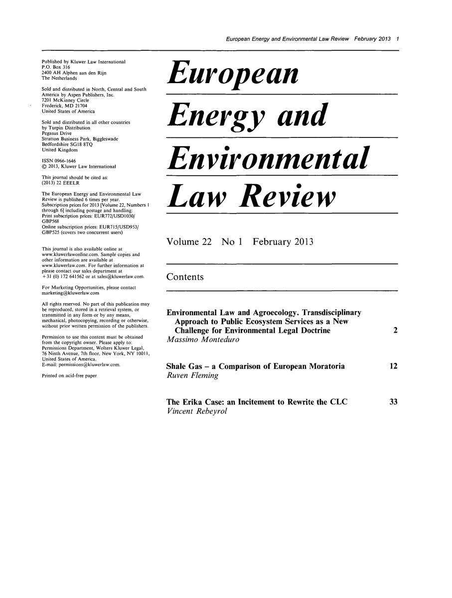 handle is hein.kluwer/eelr0022 and id is 1 raw text is: European Energy and Environmental Law Review February 2013 1

Published by Kluwer Law International
P.O. Box 316
2400 AH Alphen aan den Rijn
The Netherlands
Sold and distributed in North, Central and South
America by Aspen Publishers, Inc.
7201 McKinney Circle
Frederick, MD 21704
United States of America
Sold and distributed in all other countries
by Turpin Distribution
Pegasus Drive
Stratton Business Park, Biggleswade
Bedfordshire SGl8 8TQ
United Kingdom
ISSN 0966-1646
@ 2013, Kluwer Law International
This journal should be cited as:
(2013) 22 EEELR
The European Energy and Environmental Law
Review is published 6 times per year.
Subscription prices for 2013 [Volume 22, Numbers I
through 61 including postage and handling:
Print subscription prices: EUR772/USDIO30/
GBP568
Online subscription prices: EUR715/USD953/
GBP525 (covers two concurrent users)
This journal is also available online at
www.kluwerlawonline.com. Sample copies and
other information are available at
www.kluwerlaw.com. For further information at
please contact our sales department at
+31 (0) 172 641562 or at sales@kluwerlaw.com.
For Marketing Opportunities, please contact
marketing@kluwerlaw.com
All rights reserved. No part of this publication may
be reproduced, stored in a retrieval system, or
transmitted in any form or by any means,
mechanical, photocopying, recording or otherwise,
without prior written permission of the publishers.
Permission to use this content must be obtained
from the copyright owner. Please apply to:
Permissions Department, Wolters Kluwer Legal,
76 Ninth Avenue, 7th floor, New York, NY 10011,
United States of America.
E-mail: permissions@kluwerlaw.com.
Printed on acid-free paper

European
Energy and
Environmental
Law Review
Volume 22 No 1 February 2013
Contents

Environmental Law and Agroecology. Transdisciplinary
Approach to Public Ecosystem Services as a New
Challenge for Environmental Legal Doctrine
Massimo Monteduro
Shale Gas - a Comparison of European Moratoria
Ruven Fleming
The Erika Case: an Incitement to Rewrite the CLC
Vincent Rebeyrol

2

12

33


